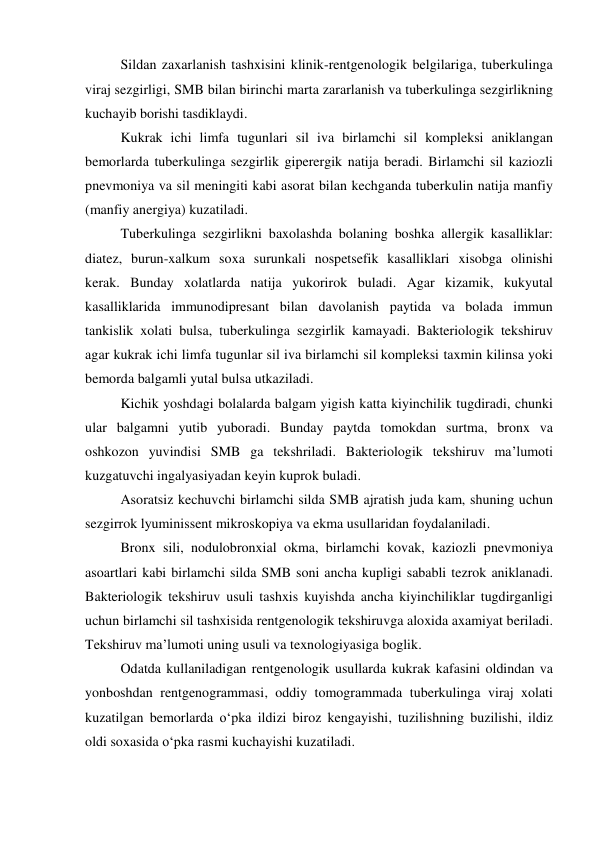  
Sildan zaxarlanish tashxisini klinik-rentgenologik belgilariga, tuberkulinga 
viraj sezgirligi, SMB bilan birinchi marta zararlanish va tuberkulinga sezgirlikning 
kuchayib borishi tasdiklaydi. 
 
Kukrak ichi limfa tugunlari sil iva birlamchi sil kompleksi aniklangan 
bemorlarda tuberkulinga sezgirlik giperergik natija beradi. Birlamchi sil kaziozli 
pnevmoniya va sil meningiti kabi asorat bilan kechganda tuberkulin natija manfiy 
(manfiy anergiya) kuzatiladi.  
 
Tuberkulinga sezgirlikni baxolashda bolaning boshka allergik kasalliklar: 
diatez, burun-xalkum soxa surunkali nospetsefik kasalliklari xisobga olinishi 
kerak. Bunday xolatlarda natija yukorirok buladi. Agar kizamik, kukyutal 
kasalliklarida immunodipresant bilan davolanish paytida va bolada immun 
tankislik xolati bulsa, tuberkulinga sezgirlik kamayadi. Bakteriologik tekshiruv 
agar kukrak ichi limfa tugunlar sil iva birlamchi sil kompleksi taxmin kilinsa yoki 
bemorda balgamli yutal bulsa utkaziladi. 
 
Kichik yoshdagi bolalarda balgam yigish katta kiyinchilik tugdiradi, chunki 
ular balgamni yutib yuboradi. Bunday paytda tomokdan surtma, bronx va 
oshkozon yuvindisi SMB ga tekshriladi. Bakteriologik tekshiruv ma’lumoti 
kuzgatuvchi ingalyasiyadan keyin kuprok buladi. 
 
Asoratsiz kechuvchi birlamchi silda SMB ajratish juda kam, shuning uchun 
sezgirrok lyuminissent mikroskopiya va ekma usullaridan foydalaniladi. 
 
Bronx sili, nodulobronxial okma, birlamchi kovak, kaziozli pnevmoniya 
asoartlari kabi birlamchi silda SMB soni ancha kupligi sababli tezrok aniklanadi. 
Bakteriologik tekshiruv usuli tashxis kuyishda ancha kiyinchiliklar tugdirganligi 
uchun birlamchi sil tashxisida rentgenologik tekshiruvga aloxida axamiyat beriladi. 
Tekshiruv ma’lumoti uning usuli va texnologiyasiga boglik.  
 
Odatda kullaniladigan rentgenologik usullarda kukrak kafasini oldindan va 
yonboshdan rentgenogrammasi, oddiy tomogrammada tuberkulinga viraj xolati 
kuzatilgan bemorlarda o‘pka ildizi biroz kengayishi, tuzilishning buzilishi, ildiz 
oldi soxasida o‘pka rasmi kuchayishi kuzatiladi.  
