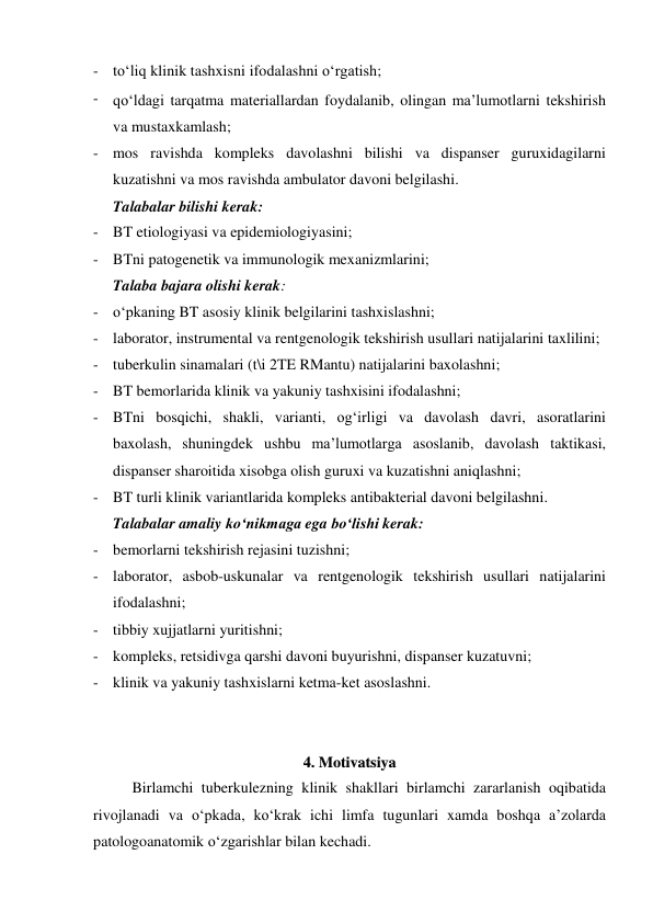- to‘liq klinik tashxisni ifodalashni o‘rgatish;  
- qo‘ldagi tarqatma materiallardan foydalanib, olingan ma’lumotlarni tekshirish 
va mustaxkamlash;  
- mos ravishda kompleks davolashni bilishi va dispanser guruxidagilarni 
kuzatishni va mos ravishda ambulator davoni belgilashi.  
Talabalar bilishi kerak: 
- BT etiologiyasi va epidemiologiyasini; 
- BTni patogenetik va immunologik mexanizmlarini; 
Talaba bajara olishi kerak: 
- o‘pkaning BT asosiy klinik belgilarini tashxislashni;  
- laborator, instrumental va rentgenologik tekshirish usullari natijalarini taxlilini;  
- tuberkulin sinamalari (t\i 2TE RMantu) natijalarini baxolashni; 
- BT bemorlarida klinik va yakuniy tashxisini ifodalashni;  
- BTni bosqichi, shakli, varianti, og‘irligi va davolash davri, asoratlarini 
baxolash, shuningdek ushbu ma’lumotlarga asoslanib, davolash taktikasi, 
dispanser sharoitida xisobga olish guruxi va kuzatishni aniqlashni;  
- BT turli klinik variantlarida kompleks antibakterial davoni belgilashni.  
Talabalar amaliy ko‘nikmaga ega bo‘lishi kerak: 
- bemorlarni tekshirish rejasini tuzishni;  
- laborator, asbob-uskunalar va rentgenologik tekshirish usullari natijalarini 
ifodalashni;  
- tibbiy xujjatlarni yuritishni;  
- kompleks, retsidivga qarshi davoni buyurishni, dispanser kuzatuvni;  
- klinik va yakuniy tashxislarni ketma-ket asoslashni.  
 
 
44..  M
Moottiivvaattssiiyyaa 
Birlamchi tuberkulezning klinik shakllari birlamchi zararlanish oqibatida 
rivojlanadi va o‘pkada, ko‘krak ichi limfa tugunlari xamda boshqa a’zolarda 
patologoanatomik o‘zgarishlar bilan kechadi. 
