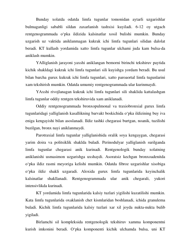  
Bunday xolatda odatda limfa tugunlar tomonidan aytarli uzgarishlar 
bulmaganligi sababli sildan zaxarlanish tashxisi kuyiladi. 6-12 oy utgach 
rentgenogrammada o‘pka ildizida kalsinatlar xosil bulishi mumkin. Bunday 
uzgarish uz vaktida aniklanmagan kukrak ichi limfa tugunlari silidan dalolat 
beradi. KT kullash yordamida xatto limfa tugunlar ulchami juda kam bulsa-da 
aniklash mumkin.  
 
YAlliglanish jarayoni yaxshi aniklangan bemorni birinchi tekshiruv paytida 
kichik shakldagi kukrak ichi limfa tugunlari sili kuyishga yordam beradi. Bu usul 
bilan barcha gurux kukrak ichi limfa tugunlari, xatto paroaortal limfa tugunlarini 
xam tekshirish mumkin. Odatda umumiy rentgenogrammada ular kurinmaydi. 
 
YAxshi rivojlanagan kukrak ichi limfa tugunlari sili shaklida kattalashgan 
limfa tugunlar oddiy rentgen tekshiruvida xam aniklanadi. 
 
Oddiy rentgenogrammada bronxopulmonal va traxiobronxial gurux limfa 
tugunlaridagi yalliglanish kasallikning barvakt boskichida o‘pka ildizining buy iva 
eniga kengayishi bilan asoslanadi. Ildiz tashki chegarasi burtgan, noanik, tuzilishi 
buzilgan, bronx nayi aniklanmaydi.  
 
Parotraxial limfa tugunlar yalliglanishida oralik soya kengaygan, chegarasi 
yarim doira va politsiklik shaklda buladi. Perinodulyar yalliglanish surilganda 
limfa tugunlar chegarasi anik kurinadi. Rentgenologik bunday xolatning 
aniklanishi usmasimon uzgarishga uxshaydi. Asoratsiz kechgan bronxoadenitda 
o‘pka ildiz rasmi meyoriga kelishi mumkin. Odatda fibroz uzgarishlar xisobiga 
o‘pka ildiz shakli uzgaradi. Aloxida gurux limfa tugunlarida keyinchalik 
kalsinatlar 
shakllanadi. 
Rentgenogrammada 
ular 
anik 
chegarali, 
yukori 
intensivlikda kurinadi. 
 
KT yordamida limfa tugunlarida kalsiy tuzlari yigilishi kuzatilishi mumkin. 
Kata limfa tugunlarida oxaklanish chet kismlaridan boshlanadi, ichida granulema 
buladi. Kichik limfa tugunlarida kalsiy tuzlari xar xil joyda nukta-nukta bulib 
yigiladi. 
 
Birlamchi sil kompleksida rentgenologik tekshiruv xamma komponentni 
kurish imkonini beradi. O‘pka komponenti kichik ulchamda bulsa, uni KT 
