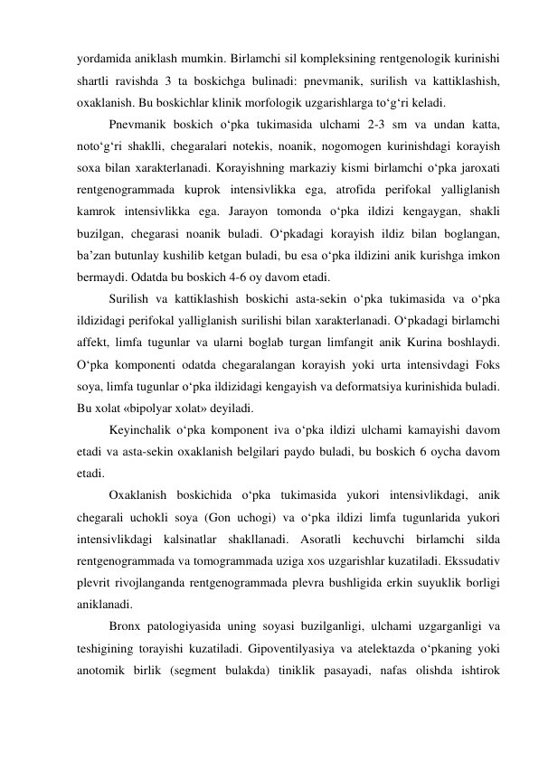 yordamida aniklash mumkin. Birlamchi sil kompleksining rentgenologik kurinishi 
shartli ravishda 3 ta boskichga bulinadi: pnevmanik, surilish va kattiklashish, 
oxaklanish. Bu boskichlar klinik morfologik uzgarishlarga to‘g‘ri keladi. 
 
Pnevmanik boskich o‘pka tukimasida ulchami 2-3 sm va undan katta, 
noto‘g‘ri shaklli, chegaralari notekis, noanik, nogomogen kurinishdagi korayish 
soxa bilan xarakterlanadi. Korayishning markaziy kismi birlamchi o‘pka jaroxati 
rentgenogrammada kuprok intensivlikka ega, atrofida perifokal yalliglanish 
kamrok intensivlikka ega. Jarayon tomonda o‘pka ildizi kengaygan, shakli 
buzilgan, chegarasi noanik buladi. O‘pkadagi korayish ildiz bilan boglangan, 
ba’zan butunlay kushilib ketgan buladi, bu esa o‘pka ildizini anik kurishga imkon 
bermaydi. Odatda bu boskich 4-6 oy davom etadi. 
 
Surilish va kattiklashish boskichi asta-sekin o‘pka tukimasida va o‘pka 
ildizidagi perifokal yalliglanish surilishi bilan xarakterlanadi. O‘pkadagi birlamchi 
affekt, limfa tugunlar va ularni boglab turgan limfangit anik Kurina boshlaydi. 
O‘pka komponenti odatda chegaralangan korayish yoki urta intensivdagi Foks 
soya, limfa tugunlar o‘pka ildizidagi kengayish va deformatsiya kurinishida buladi. 
Bu xolat «bipolyar xolat» deyiladi. 
 
Keyinchalik o‘pka komponent iva o‘pka ildizi ulchami kamayishi davom 
etadi va asta-sekin oxaklanish belgilari paydo buladi, bu boskich 6 oycha davom 
etadi. 
 
Oxaklanish boskichida o‘pka tukimasida yukori intensivlikdagi, anik 
chegarali uchokli soya (Gon uchogi) va o‘pka ildizi limfa tugunlarida yukori 
intensivlikdagi kalsinatlar shakllanadi. Asoratli kechuvchi birlamchi silda 
rentgenogrammada va tomogrammada uziga xos uzgarishlar kuzatiladi. Ekssudativ 
plevrit rivojlanganda rentgenogrammada plevra bushligida erkin suyuklik borligi 
aniklanadi. 
 
Bronx patologiyasida uning soyasi buzilganligi, ulchami uzgarganligi va 
teshigining torayishi kuzatiladi. Gipoventilyasiya va atelektazda o‘pkaning yoki 
anotomik birlik (segment bulakda) tiniklik pasayadi, nafas olishda ishtirok 
