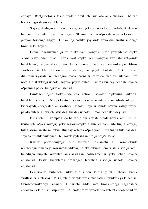 etmaydi. Rentgenologik tekshiruvda bir xil intensivlikda anik chegarali, ba’zan 
botik chegarali soya aniklanadi. 
 
Soya joylashgan urni xavosiz segment yoki bulakka to‘g‘ri keladi. Atelektaz 
bulgan o‘pka bulagi xajmi kichrayadi. SHuning uchun o‘pka ildizi va koks oraligi 
jarayon tomonga siljiydi. O‘pkaning boshka joylarida xavo dimlanishi xisobiga 
tinikligi kuchayadi.  
 
Bronx utkazuvchanligi va o‘pka ventilyasiyasi biroz yaxshilansa o‘pka 
YAna xavo bilan tuladi. Uzok vakt o‘pka ventilyasiyasi buzilishi natijasida 
bulaklararo, segmentlararo tusiklarda perebronxial va perevoskulyar fibroz 
xisobiga atelektaz tomonda chizikli soyalar paydo buladi. SMB bronxial 
dissiminatsiyasida rentgenogrammada bronxlar atrofida xar xil ulchamli va 
noto‘g‘ri shakldagi uchokli soyalar paydo buladi. Kuprok bunday uchokli soyalar 
o‘pkaning pastki bulagida aniklanadi. 
 
Limfogemltogen tarkalishda esa uchokli soyalar o‘pkaning yukorigi 
bulaklarida buladi. Orkaga kaytish jarayonida soyalar intensivlini oshadi, ulchami 
kichrayadi, chegaralari aniklashadi. Uchokli soyalar ichida ba’zan kalsiy tuzlari 
paydo buladi. O‘pka chukkisidagi bunday uchokli Simon uchoklari deyiladi. 
 
Birlamchi sil kompleksida ba’zan o‘pka affekti urnida kovak xosil bulishi 
(birlamchi o‘pka kovagi) yoki kaziozli-o‘pka tugun ichida (limfa tugun kovagi) 
bilan asoratlanishi mumkin. Bunday xolatda o‘pka yoki limfa tugun tukimasidagi 
soyada bushlik aniklanadi, bu kovak joylashgan urniga to‘g‘ri keladi. 
 
Kazioz 
pnevmoniyaga 
olib 
keluvchi 
birlamchi 
sil 
kompleksida 
rentgenogrammada yukori intensivlikdagi, o‘pka tukimasi emirilishi xisobiga xosil 
buladigan kuplab kovaklar aniklanadigan polisegmentar yoki lobar soyalar 
aniklanadi. Pastki bulaklarda bronxogen tarkalish xisobiga uchokli soyalar 
aniklanadi.  
 
Bemorlarda birlamchi silda xurujsimon kuruk yutal, uchokli kuruk 
xirillashlar, atelektaz SMB ajratish  xamda uzok muddatli intoksikatsiya kuzatilsa, 
fibrobronxoskopiya kilinadi. Birlamchi silda kata bronxlardagi uzgarishlar 
endoskopik kurinishi kup kirrali. Kuprok bronx devorlarida kataral endobronxit va 
