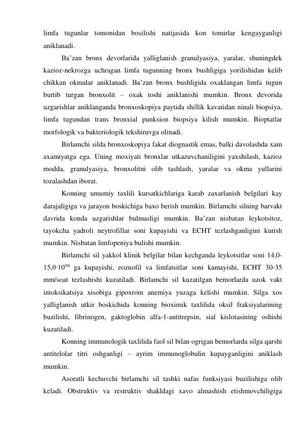 limfa tugunlar tomonidan bosilishi natijasida kon tomirlar kengayganligi 
aniklanadi.  
 
Ba’zan bronx devorlarida yalliglanish granulyasiya, yaralar, shuningdek 
kazioz-nekrozga uchragan limfa tugunning bronx bushligiga yorilishidan kelib 
chikkan okmalar aniklanadi. Ba’zan bronx bushligida oxaklangan limfa tugun 
burtib turgan bronxolit – oxak toshi aniklanishi mumkin. Bronx devorida 
uzgarishlar aniklanganda bronxoskopiya paytida shillik kavatidan ninali biopsiya, 
limfa tugundan trans bronxial punksion biopsiya kilish mumkin. Bioptatlar 
morfologik va bakteriologik tekshiruvga olinadi.  
 
Birlamchi silda bronxoskopiya fakat diognastik emas, balki davolashda xam 
axamiyatga ega. Uning moxiyati bronxlar utkazuvchaniligini yaxshilash, kazioz 
modda, granulyasiya, bronxolitni olib tashlash, yaralar va okma yullarini 
tozalashdan iborat. 
 
Konning umumiy taxlili kursatkichlariga karab zaxarlanish belgilari kay 
darajaligiga va jarayon boskichiga baxo berish mumkin. Birlamchi silning barvakt 
davrida konda uzgarishlar bulmasligi mumkin. Ba’zan nisbatan leykotsitoz, 
tayokcha yadroli neytrofillar soni kupayishi va ECHT tezlashganligini kurish 
mumkin. Nisbatan limfopeniya bulishi mumkin. 
 
Birlamchi sil yakkol klinik belgilar bilan kechganda leykotsitlar soni 14,0-
15,0∙109/l ga kupayishi, eoznofil va limfatsitlar soni kamayishi, ECHT 30-35 
mm/soat tezlashishi kuzatiladi. Birlamchi sil kuzatilgan bemorlarda uzok vakt 
intoksikatsiya xisobiga gipoxrom anemiya yuzaga kelishi mumkin. Silga xos 
yalliglanish utkir boskichida konning bioximik taxlilida oksil fraksiyalarining 
buzilishi, fibrinogen, gaktoglobin alfa-1-antitrepsin, sial kislotasining oshishi 
kuzatiladi. 
 
Konning immunologik taxlilida faol sil bilan ogrigan bemorlarda silga qarshi 
antitelolar titri oshganligi – ayrim immunoglobulin kupayganligini aniklash 
mumkin. 
 
Asoratli kechuvchi birlamchi sil tashki nafas funksiyasi buzilishiga olib 
keladi. Obstruktiv va restruktiv shakldagi xavo almashish etishmovchiligiga 
