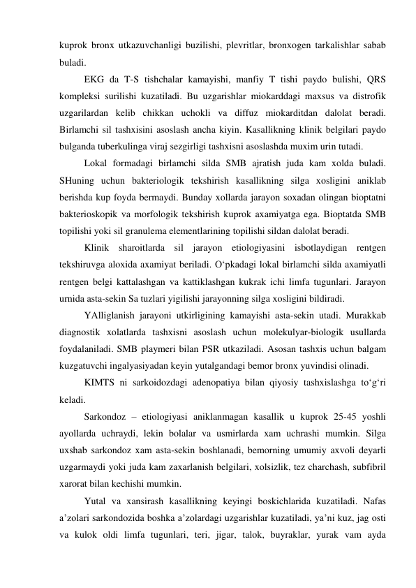 kuprok bronx utkazuvchanligi buzilishi, plevritlar, bronxogen tarkalishlar sabab 
buladi. 
 
EKG da T-S tishchalar kamayishi, manfiy T tishi paydo bulishi, QRS 
kompleksi surilishi kuzatiladi. Bu uzgarishlar miokarddagi maxsus va distrofik 
uzgarilardan kelib chikkan uchokli va diffuz miokarditdan dalolat beradi. 
Birlamchi sil tashxisini asoslash ancha kiyin. Kasallikning klinik belgilari paydo 
bulganda tuberkulinga viraj sezgirligi tashxisni asoslashda muxim urin tutadi. 
 
Lokal formadagi birlamchi silda SMB ajratish juda kam xolda buladi. 
SHuning uchun bakteriologik tekshirish kasallikning silga xosligini aniklab 
berishda kup foyda bermaydi. Bunday xollarda jarayon soxadan olingan bioptatni 
bakterioskopik va morfologik tekshirish kuprok axamiyatga ega. Bioptatda SMB 
topilishi yoki sil granulema elementlarining topilishi sildan dalolat beradi.  
 
Klinik sharoitlarda sil jarayon etiologiyasini isbotlaydigan rentgen 
tekshiruvga aloxida axamiyat beriladi. O‘pkadagi lokal birlamchi silda axamiyatli 
rentgen belgi kattalashgan va kattiklashgan kukrak ichi limfa tugunlari. Jarayon 
urnida asta-sekin Sa tuzlari yigilishi jarayonning silga xosligini bildiradi.  
 
YAlliglanish jarayoni utkirligining kamayishi asta-sekin utadi. Murakkab 
diagnostik xolatlarda tashxisni asoslash uchun molekulyar-biologik usullarda 
foydalaniladi. SMB playmeri bilan PSR utkaziladi. Asosan tashxis uchun balgam 
kuzgatuvchi ingalyasiyadan keyin yutalgandagi bemor bronx yuvindisi olinadi. 
KIMTS ni sarkoidozdagi adenopatiya bilan qiyosiy tashxislashga to‘g‘ri 
keladi. 
Sarkondoz – etiologiyasi aniklanmagan kasallik u kuprok 25-45 yoshli 
ayollarda uchraydi, lekin bolalar va usmirlarda xam uchrashi mumkin. Silga 
uxshab sarkondoz xam asta-sekin boshlanadi, bemorning umumiy axvoli deyarli 
uzgarmaydi yoki juda kam zaxarlanish belgilari, xolsizlik, tez charchash, subfibril 
xarorat bilan kechishi mumkin. 
Yutal va xansirash kasallikning keyingi boskichlarida kuzatiladi. Nafas 
a’zolari sarkondozida boshka a’zolardagi uzgarishlar kuzatiladi, ya’ni kuz, jag osti 
va kulok oldi limfa tugunlari, teri, jigar, talok, buyraklar, yurak vam ayda 
