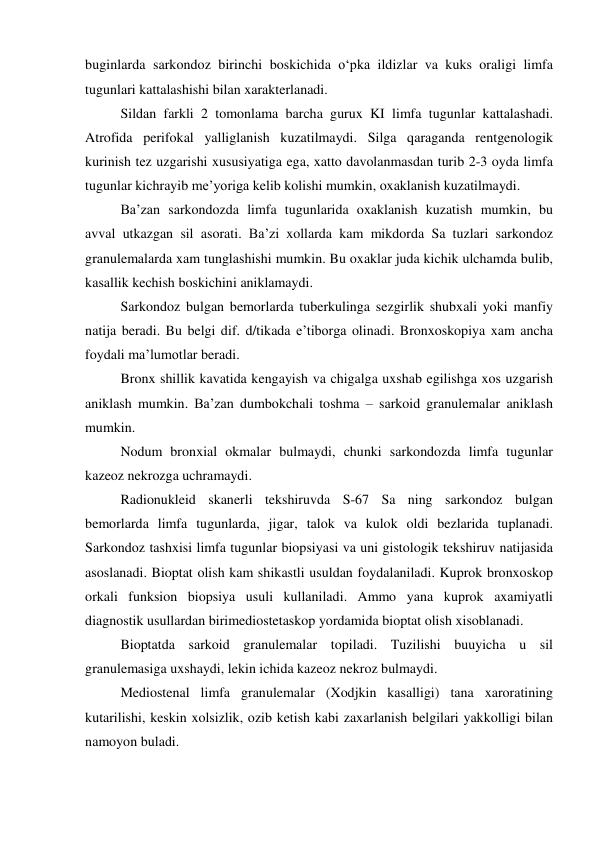 buginlarda sarkondoz birinchi boskichida o‘pka ildizlar va kuks oraligi limfa 
tugunlari kattalashishi bilan xarakterlanadi.  
Sildan farkli 2 tomonlama barcha gurux KI limfa tugunlar kattalashadi. 
Atrofida perifokal yalliglanish kuzatilmaydi. Silga qaraganda rentgenologik 
kurinish tez uzgarishi xususiyatiga ega, xatto davolanmasdan turib 2-3 oyda limfa 
tugunlar kichrayib me’yoriga kelib kolishi mumkin, oxaklanish kuzatilmaydi.  
Ba’zan sarkondozda limfa tugunlarida oxaklanish kuzatish mumkin, bu 
avval utkazgan sil asorati. Ba’zi xollarda kam mikdorda Sa tuzlari sarkondoz 
granulemalarda xam tunglashishi mumkin. Bu oxaklar juda kichik ulchamda bulib, 
kasallik kechish boskichini aniklamaydi. 
Sarkondoz bulgan bemorlarda tuberkulinga sezgirlik shubxali yoki manfiy 
natija beradi. Bu belgi dif. d/tikada e’tiborga olinadi. Bronxoskopiya xam ancha 
foydali ma’lumotlar beradi. 
Bronx shillik kavatida kengayish va chigalga uxshab egilishga xos uzgarish 
aniklash mumkin. Ba’zan dumbokchali toshma – sarkoid granulemalar aniklash 
mumkin. 
Nodum bronxial okmalar bulmaydi, chunki sarkondozda limfa tugunlar 
kazeoz nekrozga uchramaydi. 
Radionukleid skanerli tekshiruvda S-67 Sa ning sarkondoz bulgan 
bemorlarda limfa tugunlarda, jigar, talok va kulok oldi bezlarida tuplanadi. 
Sarkondoz tashxisi limfa tugunlar biopsiyasi va uni gistologik tekshiruv natijasida 
asoslanadi. Bioptat olish kam shikastli usuldan foydalaniladi. Kuprok bronxoskop 
orkali funksion biopsiya usuli kullaniladi. Ammo yana kuprok axamiyatli 
diagnostik usullardan birimediostetaskop yordamida bioptat olish xisoblanadi. 
Bioptatda sarkoid granulemalar topiladi. Tuzilishi buuyicha u sil 
granulemasiga uxshaydi, lekin ichida kazeoz nekroz bulmaydi. 
Mediostenal limfa granulemalar (Xodjkin kasalligi) tana xaroratining 
kutarilishi, keskin xolsizlik, ozib ketish kabi zaxarlanish belgilari yakkolligi bilan 
namoyon buladi. 
