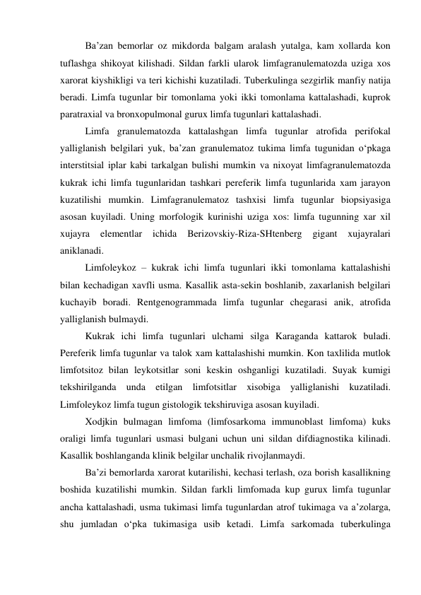 Ba’zan bemorlar oz mikdorda balgam aralash yutalga, kam xollarda kon 
tuflashga shikoyat kilishadi. Sildan farkli ularok limfagranulematozda uziga xos 
xarorat kiyshikligi va teri kichishi kuzatiladi. Tuberkulinga sezgirlik manfiy natija 
beradi. Limfa tugunlar bir tomonlama yoki ikki tomonlama kattalashadi, kuprok 
paratraxial va bronxopulmonal gurux limfa tugunlari kattalashadi. 
Limfa granulematozda kattalashgan limfa tugunlar atrofida perifokal 
yalliglanish belgilari yuk, ba’zan granulematoz tukima limfa tugunidan o‘pkaga 
interstitsial iplar kabi tarkalgan bulishi mumkin va nixoyat limfagranulematozda 
kukrak ichi limfa tugunlaridan tashkari pereferik limfa tugunlarida xam jarayon 
kuzatilishi mumkin. Limfagranulematoz tashxisi limfa tugunlar biopsiyasiga 
asosan kuyiladi. Uning morfologik kurinishi uziga xos: limfa tugunning xar xil 
xujayra 
elementlar 
ichida 
Berizovskiy-Riza-SHtenberg 
gigant 
xujayralari 
aniklanadi. 
 Limfoleykoz – kukrak ichi limfa tugunlari ikki tomonlama kattalashishi 
bilan kechadigan xavfli usma. Kasallik asta-sekin boshlanib, zaxarlanish belgilari 
kuchayib boradi. Rentgenogrammada limfa tugunlar chegarasi anik, atrofida 
yalliglanish bulmaydi.  
Kukrak ichi limfa tugunlari ulchami silga Karaganda kattarok buladi. 
Pereferik limfa tugunlar va talok xam kattalashishi mumkin. Kon taxlilida mutlok 
limfotsitoz bilan leykotsitlar soni keskin oshganligi kuzatiladi. Suyak kumigi 
tekshirilganda unda etilgan limfotsitlar xisobiga yalliglanishi kuzatiladi. 
Limfoleykoz limfa tugun gistologik tekshiruviga asosan kuyiladi. 
 Xodjkin bulmagan limfoma (limfosarkoma immunoblast limfoma) kuks 
oraligi limfa tugunlari usmasi bulgani uchun uni sildan difdiagnostika kilinadi. 
Kasallik boshlanganda klinik belgilar unchalik rivojlanmaydi.  
Ba’zi bemorlarda xarorat kutarilishi, kechasi terlash, oza borish kasallikning 
boshida kuzatilishi mumkin. Sildan farkli limfomada kup gurux limfa tugunlar 
ancha kattalashadi, usma tukimasi limfa tugunlardan atrof tukimaga va a’zolarga, 
shu jumladan o‘pka tukimasiga usib ketadi. Limfa sarkomada tuberkulinga 
