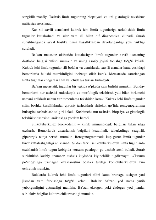 sezgirlik manfiy. Tashxis limfa tugunning biopsiyasi va uni gistologik tekshiruv 
natijasiga asoslanadi. 
Xar xil xavfli usmalarni kukrak ichi limfa tugunlariga tarkalishida limfa 
tugunlar kattalashadi va ular xam sil bilan dif diagnostika kilinadi. Surab 
surishtirilganda avval boshka usma kasalliklardan davolanganligi yoki yukligi 
suraladi.  
Ba’zan metastaz okibatida kattalashgan limfa tugunlar xavfli usmaning 
dastlabki belgisi bulishi mumkin va uning asosiy joyini topishga to‘g‘ri keladi. 
Kukrak ichi limfa tugunlar sili bolalar va usmirlarda, xavfli usmalar katta yoshdagi 
bemorlarda bulishi mumkinligini inobatga olish kerak. Metastazda zararlangan 
limfa tugunlar chegarasi anik va ichida Sa tuzlari bulmaydi.  
Ba’zan metastatik tugunlar bir vaktda o‘pkada xam bulishi mumkin. Bunday 
bemorlarni nur tashxisi endoskopik va morfologik tekshirish yuli bilan birlamchi 
usmani aniklash uchun xar tomonlama tekshirish kerak. Kukrak ichi limfa tugunlar 
silini boshka kasalliklardan qiyosiy tashxislash shifokor qo‘lida rentgenogramma 
bulsagina tashxislash to‘g‘ri keladi. Kushimcha nur tashxisi, biopsiya va gistologik 
tekshirish tashxisni aniklashga yordam beradi. 
 Silikotuberkulez bronxodenit – klinik immunologik belgilari bilan silga 
uxshash. Bemorlarda zaxarlanish belgilari kuzatiladi, tuberkulinga sezgirlik 
giperergik natija berishi mumkin. Rentgenogrammada kup gurux limfa tugunlar 
biroz kattalashganligi aniklanadi. Sildan farkli selikotuberkulezda limfa tugunlarda 
oxaklanish limfa tugun kobigida «tuxum pustlogi» ga uxshab xosil buladi. Surab 
surishtirish kasbiy anamnez tashxis kuyishda kiyinchilik tugdirmaydi. «Tuxum 
po‘stlog‘i»ga uxshagan oxaklanishni boshka turdagi koniotuberkulezda xim 
uchratish mumkin. 
Bolalarda kukrak ichi limfa tugunlari silini katta bronxga tushgan yod 
jismdan xam farklashga to‘g‘ri keladi. Bolalar ba’zan yod narsa yutib 
yuborganligini aytmasligi mumkin. Ba’zan ekzogen yoki ekdogen yod jismlar 
sub’ektiv belgilar kelitirb chikarmasligi mumkin.  
