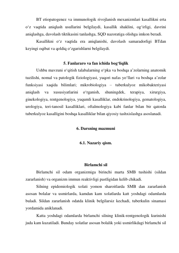 BT etiopatogenez va immunologik rivojlanish mexanizmlari kasallikni erta 
o‘z vaqtida aniqlash usullarini belgilaydi, kasallik shaklini, og‘irligi, davrini 
aniqlashga, davolash tiktikasini tanlashga, SQD nazoratiga olishga imkon beradi. 
Kasallikni o‘z vaqtida era aniqlanishi, davolash samaradorligi BTdan 
keyingi oqibat va qoldiq o‘zgarishlarni belgilaydi. 
 
5. Fanlararo va fan ichida bog‘liqlik 
Ushbu mavzuni o‘qitish talabalarning o‘pka va boshqa a’zolarning anatomik 
tuzilishi, nomal va patologik fiziologiyasi, yuqori nafas yo‘llari va boshqa a’zolar 
funksiyasi xaqida bilimlari; mikrobiologiya – tuberkulyoz mikobakteriyasi 
aniqlash 
va 
xususiyatlarini 
o‘rganish, 
shuningdek, 
terapiya, 
xirurgiya, 
ginekologiya, rentgenologiya, yuqumli kasalliklar, endokrinologiya, gematologiya, 
urologiya, teri-tanosil kasalliklari, oftalmologiya kabi fanlar bilan bir qatorda 
tuberkulyoz kasalligini boshqa kasalliklar bilan qiyosiy tashxislashga asoslanadi.   
 
6. Darsning mazmuni 
 
6.1. Nazariy qism. 
 
 
Birlamchi sil 
 
Birlamchi sil odam organizmiga birinchi marta SMB tushishi (sildan 
zararlanish) va organizm immun reaktivligi pastligidan kelib chikadi. 
 
Silning epidemiologik xolati yomon sharoitlarda SMB dan zararlanish 
asosan bolalar va usmirlarda, kamdan kam xolatlarda katt yoshdagi odamlarda 
buladi. Sildan zararlanish odatda klinik belgilarsiz kechadi, tuberkulin sinamasi 
yordamida aniklanadi.  
Katta yoshdagi odamlarda birlamchi silning klinik-rentgenologik kurinishi 
juda kam kuzatiladi. Bunday xolatlar asosan bolalik yoki usmirlikdagi birlamchi sil 
