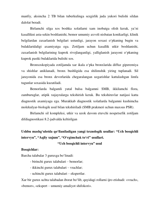 manfiy, aksincha 2 TB bilan tuberkulinga sezgirlik juda yukori bulishi sildan 
dalolat beradi.  
Birlamchi silga xos boshka xolatlarni xam inobatga olish kerak, ya’ni 
kasallikni asta-sekin boshlanishi, bemor umumiy axvoli nisbatan konikarligi, klinik 
belgilardan zaxarlanish belgilari ustunligi, jarayon soxasi o‘pkaning bugin va 
bulaklaridaligi axamiyatga ega. Zotiljam uchun kasallik utkir boshlanishi, 
zaxarlanish belgilarining kuprok rivojlanganligi, yalliglanish jarayoni o‘pkaning 
kuprok pastki bulaklarida bulishi xos. 
Bronxoskopiyada zotiljamda xar ikala o‘pka bronxlarida diffuz giperemiya 
va shishlar aniklanadi, bronx bushligida esa shilimshik yiring tuplanadi. Sil 
jarayonida esa bronx devorlarida chegaralangan uzgarishlar kattalashgan limfa 
tugunlar soxasida kuzatiladi.  
Bemorlarda balgamli yutal bulsa balgamni SMB, ikkilamchi flora, 
zamburuglar, atipik xujayralarga tekshirish kerak. Bu tekshiruvlar natijasi katta 
diagnostik axamiyaga ega. Murakkab diagnostik xolatlarda balgamni kushimcha 
molekulyar-biologik usul bilan tekshiriladi (SMB prakmeri uchun maxsus PSR). 
Birlamchi sil kompleksi, utkir va uzok davom etuvchi nospetsefik zotiljam 
difdiagnostikasi 8.2-jadvalda keltirilgan 
 
Ushbu mashg‘ulotda qo‘llaniladigan yangi texnologik usullar: “Uch bosqichli 
intervyu”, “Aqliy xujum”, “O‘rgimchak to‘ri” usullari.  
“Uch bosqichli intervyu” usul 
Bosqichlar:  
Barcha talabalar 3 guruxga bo‘linadi: 
- birinchi gurux talabalari – bemorlar; 
- ikkinchi gurux talabalari – vrachlar; 
- uchinchi gurux talabalari – ekspertlar. 
Xar bir gurux uchta talabadan iborat bo‘lib, quyidagi rollarni ijro etishadi: «vrach», 
«bemor», «ekspert – umumiy amaliyot shifokori». 
