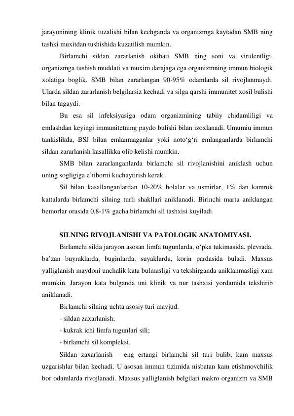 jarayonining klinik tuzalishi bilan kechganda va organizmga kaytadan SMB ning 
tashki muxitdan tushishida kuzatilish mumkin.  
Birlamchi sildan zararlanish okibati SMB ning soni va virulentligi, 
organizmga tushish muddati va muxim darajaga ega organizmning immun biologik 
xolatiga boglik. SMB bilan zararlangan 90-95% odamlarda sil rivojlanmaydi. 
Ularda sildan zararlanish belgilarsiz kechadi va silga qarshi immunitet xosil bulishi 
bilan tugaydi.  
Bu esa sil infeksiyasiga odam organizmining tabiiy chidamliligi va 
emlashdan keyingi immunitetning paydo bulishi bilan izoxlanadi. Umumiu immun 
tankislikda, BSJ bilan emlanmaganlar yoki noto‘g‘ri emlanganlarda birlamchi 
sildan zararlanish kasallikka olib kelishi mumkin.  
SMB bilan zararlanganlarda birlamchi sil rivojlanishini aniklash uchun 
uning sogligiga e’tiborni kuchaytirish kerak. 
 
Sil bilan kasallanganlardan 10-20% bolalar va usmirlar, 1% dan kamrok 
kattalarda birlamchi silning turli shakllari aniklanadi. Birinchi marta aniklangan 
bemorlar orasida 0,8-1% gacha birlamchi sil tashxisi kuyiladi. 
 
SILNING RIVOJLANISHI VA PATOLOGIK ANATOMIYASI. 
Birlamchi silda jarayon asosan limfa tugunlarda, o‘pka tukimasida, plevrada, 
ba’zan buyraklarda, buginlarda, suyaklarda, korin pardasida buladi. Maxsus 
yalliglanish maydoni unchalik kata bulmasligi va tekshirganda aniklanmasligi xam 
mumkin. Jarayon kata bulganda uni klinik va nur tashxisi yordamida tekshirib 
aniklanadi. 
 Birlamchi silning uchta asosiy turi mavjud: 
- sildan zaxarlanish; 
- kukrak ichi limfa tugunlari sili; 
- birlamchi sil kompleksi. 
Sildan zaxarlanish – eng ertangi birlamchi sil turi bulib, kam maxsus 
uzgarishlar bilan kechadi. U asosan immun tizimida nisbatan kam etishmovchilik 
bor odamlarda rivojlanadi. Maxsus yalliglanish belgilari makro organizm va SMB 
