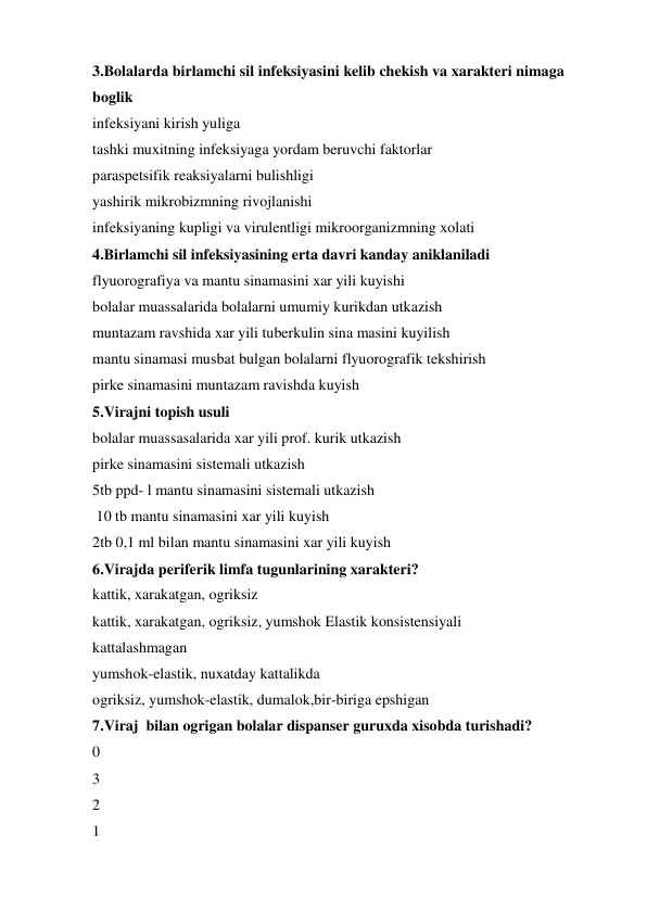 3.Bolalarda birlamchi sil infeksiyasini kelib chekish va xarakteri nimaga 
boglik 
infeksiyani kirish yuliga 
tashki muxitning infeksiyaga yordam beruvchi faktorlar 
paraspetsifik reaksiyalarni bulishligi 
yashirik mikrobizmning rivojlanishi 
infeksiyaning kupligi va virulentligi mikroorganizmning xolati 
4.Birlamchi sil infeksiyasining erta davri kanday aniklaniladi 
flyuorografiya va mantu sinamasini xar yili kuyishi 
bolalar muassalarida bolalarni umumiy kurikdan utkazish 
muntazam ravshida xar yili tuberkulin sina masini kuyilish 
mantu sinamasi musbat bulgan bolalarni flyuorografik tekshirish 
pirke sinamasini muntazam ravishda kuyish 
5.Virajni topish usuli 
bolalar muassasalarida xar yili prof. kurik utkazish 
pirke sinamasini sistemali utkazish 
5tb ppd- l mantu sinamasini sistemali utkazish 
 10 tb mantu sinamasini xar yili kuyish 
2tb 0,1 ml bilan mantu sinamasini xar yili kuyish 
6.Virajda periferik limfa tugunlarining xarakteri? 
kattik, xarakatgan, ogriksiz 
kattik, xarakatgan, ogriksiz, yumshok Elastik konsistensiyali 
kattalashmagan 
yumshok-elastik, nuxatday kattalikda 
ogriksiz, yumshok-elastik, dumalok,bir-biriga epshigan 
7.Viraj  bilan ogrigan bolalar dispanser guruxda xisobda turishadi? 
0 
3 
2 
1 
