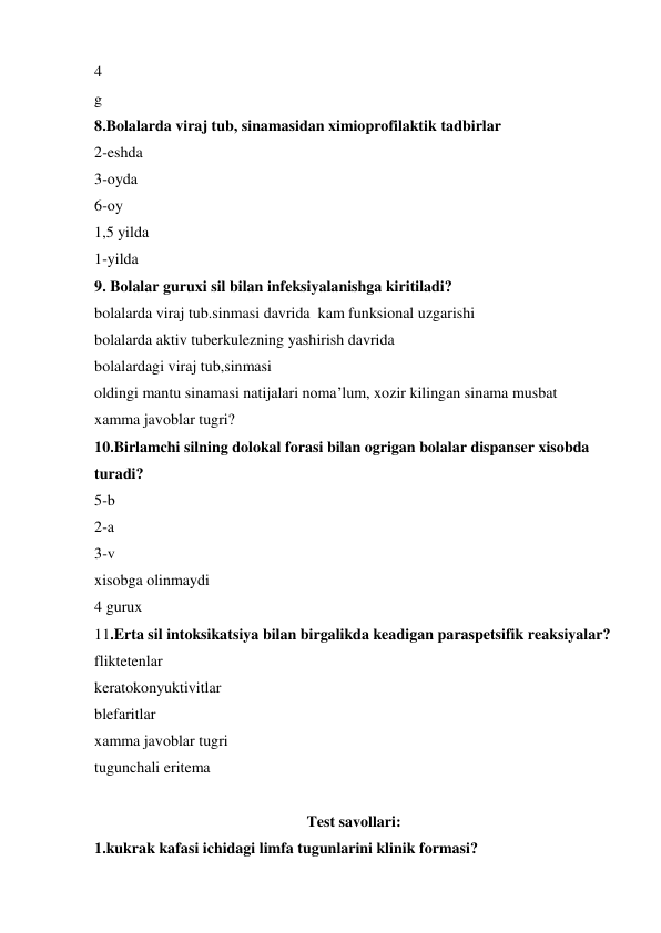 4 
g 
8.Bolalarda viraj tub, sinamasidan ximioprofilaktik tadbirlar 
2-eshda 
3-oyda 
6-oy 
1,5 yilda 
1-yilda 
9. Bolalar guruxi sil bilan infeksiyalanishga kiritiladi? 
bolalarda viraj tub.sinmasi davrida  kam funksional uzgarishi 
bolalarda aktiv tuberkulezning yashirish davrida 
bolalardagi viraj tub,sinmasi                                             
oldingi mantu sinamasi natijalari noma’lum, xozir kilingan sinama musbat 
xamma javoblar tugri? 
10.Birlamchi silning dolokal forasi bilan ogrigan bolalar dispanser xisobda 
turadi? 
5-b  
2-a 
3-v 
xisobga olinmaydi 
4 gurux 
11.Erta sil intoksikatsiya bilan birgalikda keadigan paraspetsifik reaksiyalar? 
fliktetenlar 
keratokonyuktivitlar 
blefaritlar 
xamma javoblar tugri 
tugunchali eritema 
      
Test savollari: 
1.kukrak kafasi ichidagi limfa tugunlarini klinik formasi? 
