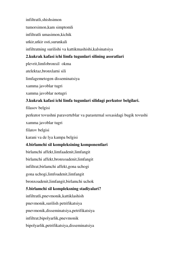 infiltratli,shishsimon 
tumorsimon,kam simptomli 
infiltratli umasimon,kichik 
utkir,utkir osti,surunkali 
infiltratning surilishi va kattikmashishi,kalsinatsiya 
2.kukrak kafasi ichi limfa tugunlari silining asoratlari 
plevrit,limfobronxil  okma 
atelektaz,bronxlarni sili 
limfagemetogen disseminatsiya 
xamma javoblar tugri 
xamma javoblar notugri 
3.kukrak kafasi ichi limfa tugunlari silidagi perkutor belgilari. 
filasov belgisi 
perkutor tovushni paraverteblar va parasternal soxasidagi bugik tovushi 
xamma javoblar tugri 
filatov belgisi 
karani va de lya kampa belgisi 
4.birlamchi sil kompleksining komponentlari 
birlamchi affekt,limfaadenit,limfangit 
birlamchi affekt,bronxoadenit,limfangit 
infiltrat,birlamchi affekt,gona uchogi 
gona uchogi,limfoadenit,limfangit 
bronxoadenit,limfangit,birlamchi uchok 
5.birlamchi sil kompleksning stadiyalari? 
infiltratli,pnevmonik,kattiklashish 
pnevmonik,surilish petrifikatsiya 
pnevmonik,disseminatsiya,petrifikatsiya 
infiltrat,bipolyarlik,pnevmonik 
bipolyarlik,petrifikatsiya,disseminatsiya 
