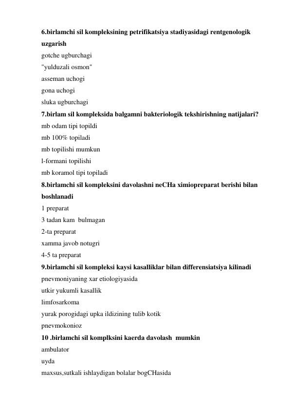 6.birlamchi sil kompleksining petrifikatsiya stadiyasidagi rentgenologik 
uzgarish 
gotche ugburchagi 
"yulduzali osmon" 
asseman uchogi 
gona uchogi 
sluka ugburchagi 
7.birlam sil kompleksida balgamni bakteriologik tekshirishning natijalari? 
mb odam tipi topildi 
mb 100% topiladi 
mb topilishi mumkun 
l-formani topilishi 
mb koramol tipi topiladi 
8.birlamchi sil kompleksini davolashni neCHa ximiopreparat berishi bilan 
boshlanadi 
1 preparat 
3 tadan kam  bulmagan 
2-ta preparat 
xamma javob notugri 
4-5 ta preparat 
9.birlamchi sil kompleksi kaysi kasalliklar bilan differensiatsiya kilinadi 
pnevmoniyaning xar etiologiyasida 
utkir yukumli kasallik 
limfosarkoma 
yurak porogidagi upka ildizining tulib kotik 
pnevmokonioz 
10 .birlamchi sil komplksini kaerda davolash  mumkin 
ambulator 
uyda 
maxsus,sutkali ishlaydigan bolalar bogCHasida 
