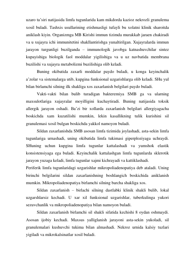 uzaro ta’siri natijasida limfa tugunlarida kam mikdorda kazioz nekrozli granulema 
xosil buladi. Tashxis usullarining etishmasligi tufayli bu xolatni klinik sharoitda 
aniklash kiyin. Organizmga MB Kirishi immun tizimda murakkab jaraen chakiradi 
va u xujayra ichi immunitetini shakllantirishga yunaltirilgan. Xujayralarda immun 
jarayon turgunligi buzilganda – immunologik javobga katnashuvchilar sintez 
kupayishiga biologik faol moddalar yigilishiga va u uz navbatida membrana 
buzilishi va xujayra metabolizmi buzilishiga olib keladi.  
Buning okibatida zaxarli moddalar paydo buladi, u konga keyinchalik 
a’zolar va sistemalarga utib, kupgina funksional uzgarishlarga olib keladi. SHu yul 
bilan birlamchi silning ilk shakliga xos zaxarlanish belgilari paydo buladi.  
Vakti-vakti bilan bulib turadigan bakteremiya SMB ga va ularning 
maxsulotlariga xujayralar moyilligini kuchaytiradi. Buning natijasida toksik 
allergik jarayon oshadi. Ba’zi bir xollarda zaxarlanish belgilari allergiyagacha 
boskichda xam kuzatilishi mumkin, lekin kasallikning tulik kurishini sil 
granulemasi xosil bulgan boskichda yakkol namoyon buladi. 
Sildan zaxarlanishda SMB asosan limfa tizimida joylashadi, asta-sekin limfa 
tugunlariga urnashadi, uning okibatida limfa tukimasi giperploziyaga uchraydi. 
SHuning uchun kupgina limfa tugunlar kattalashadi va yumshok elastik 
konsistensiyaga ega buladi. Keyinchalik kattalashgan limfa tugunlarda sklerotik 
jarayon yuzaga keladi, limfa tugunlar xajmi kichrayadi va kattiklashadi. 
Periferik limfa tugunlaridagi uzgarishlar mikropoliadenopatiya deb ataladi. Uning 
birinchi belgilarini sildan zaxarlanishning boshlangich boskichida aniklanish 
mumkin. Mikropoliadenopatiya birlamchi silning barcha shakliga xos. 
 
Sildan zaxarlanish – birlachi silning dastlabki klinik shakli bulib, lokal 
uzgarshlarsiz kechadi. U xar xil funksional uzgarishlar, tuberkulinga yukori 
sezuvchanlik va mikropoliadenopatiya bilan namoyon buladi.  
 
Sildan zaxarlanish birlamchi sil shakli sifatida kechishi 8 oydan oshmaydi. 
Asosan ijobiy kechadi. Maxsus yalliglanish jarayoni asta-sekin yukoladi, sil 
granulemalari kushuvchi tukima bilan almashadi. Nekroz urnida kalsiy tuzlari 
yigiladi va mikrokalsinatlar xosil buladi. 
