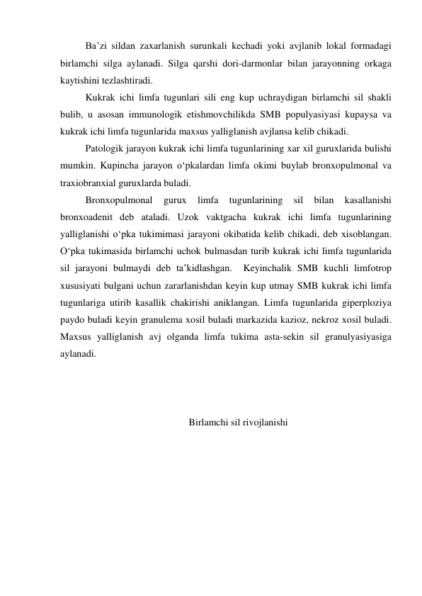  
Ba’zi sildan zaxarlanish surunkali kechadi yoki avjlanib lokal formadagi 
birlamchi silga aylanadi. Silga qarshi dori-darmonlar bilan jarayonning orkaga 
kaytishini tezlashtiradi. 
 
Kukrak ichi limfa tugunlari sili eng kup uchraydigan birlamchi sil shakli 
bulib, u asosan immunologik etishmovchilikda SMB populyasiyasi kupaysa va 
kukrak ichi limfa tugunlarida maxsus yalliglanish avjlansa kelib chikadi.  
 
Patologik jarayon kukrak ichi limfa tugunlarining xar xil guruxlarida bulishi 
mumkin. Kupincha jarayon o‘pkalardan limfa okimi buylab bronxopulmonal va 
traxiobranxial guruxlarda buladi.  
 
Bronxopulmonal 
gurux 
limfa 
tugunlarining 
sil 
bilan 
kasallanishi 
bronxoadenit deb ataladi. Uzok vaktgacha kukrak ichi limfa tugunlarining 
yalliglanishi o‘pka tukimimasi jarayoni okibatida kelib chikadi, deb xisoblangan. 
O‘pka tukimasida birlamchi uchok bulmasdan turib kukrak ichi limfa tugunlarida 
sil jarayoni bulmaydi deb ta’kidlashgan.  Keyinchalik SMB kuchli limfotrop 
xususiyati bulgani uchun zararlanishdan keyin kup utmay SMB kukrak ichi limfa 
tugunlariga utirib kasallik chakirishi aniklangan. Limfa tugunlarida giperploziya 
paydo buladi keyin granulema xosil buladi markazida kazioz, nekroz xosil buladi. 
Maxsus yalliglanish avj olganda limfa tukima asta-sekin sil granulyasiyasiga 
aylanadi. 
 
 
 
Birlamchi sil rivojlanishi 
 
