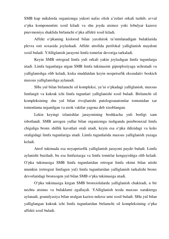 SMB kup mikdorda organizmga yukori nafas olish a’zolari orkali tushib, avval 
o‘pka komponentini xosil kiladi va shu joyda atsinoz yoki lobulyar kazeoz 
pnevmoniya shaklida birlamchi o‘pka affekti xosil kiladi.  
 
Affekt o‘pkaning kislorod bilan yaxshirok ta’minlanadigan bulaklarida 
plevra osti soxasida joylashadi. Affekt atrofida perifokal yalliglanish maydoni 
xosil buladi. YAlliglanish jarayoni limfa tomirlar devoriga tarkaladi.  
 
Keyin SMB ortograd limfa yuli orkali yakin joylashgan limfa tugunlarga 
utadi. Limfa tuganlarga utgan SMB limfa tukimasini giperploziyaga uchratadi va 
yalliglanishga olib keladi, kiska muddatdan keyin nospetsefik ekssudativ boskich 
maxsus yalliglanishga aylanadi.  
 
SHu yul bilan birlamchi sil kompleksi, ya’ni o‘pkadagi yalliglanish, maxsus 
limfangit va kukrak ichi limfa tugunlari yalliglanishi xosil buladi. Birlamchi sil 
kompleksining shu yul bilan rivojlanishi patologoanatomlar tomonidan xar 
tomonlama urganilgan va uzok vaktlar yagona deb xisoblangan.  
 
Lekin keyingi izlanishlar jarayonining boshkacha yuli borligi xam 
isbotlandi. SMB aerogen yullar bilan organizmga tushganda perebronxial limfa 
chigaliga bronx shillik kavatlari orali utadi, keyin esa o‘pka ildizidagi va koks 
oraligidagi limfa tugunlariga utadi. Limfa tugunlarida maxsus yalliglanish yuzaga 
keladi.  
 
Atrof tukimada esa noyapetsefik yalliglanish jarayoni paydo buladi. Limfa 
aylanishi buziladi, bu esa limfastazga va limfa tomirlar kengayishiga olib keladi. 
O‘pka tukimasiga SMB limfa tugunlaridan retrogat limfa okimi bilan utishi 
mumkin (retrograt limfagen yul) limfa tugunlaridan yalliglanish tarkalishi bronx 
devorlaridagi bronxogen yul bilan SMB o‘pka tukimasiga utadi.  
 
O‘pka tukimasiga kirgan SMB bronxiolalarda yalliglanish chakiradi, u bir 
nechta atsinus va bulaklarni egallaydi. YAlliglanish tezda maxsus xarakterga 
aylanadi, granulyasiya bilan uralgan kazioz-nekroz urni xosil buladi. SHu yul bilan 
yalliglangan kukrak ichi limfa tugunlaridan birlamchi sil kompleksining o‘pka 
affekti xosil buladi.  
