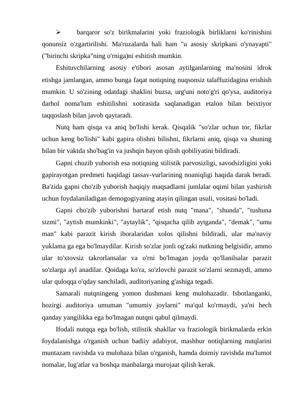 
barqaror  so'z  birikmalarini  yoki  fraziologik  birliklarni  ko'rinishini
qonunsiz o'zgartirilishi. Ma'ruzalarda hali ham "u asosiy skripkani o'ynayapti"
("birinchi skripka"ning o'rniga)ni eshitish mumkin.
Eshituvchilarning  asosiy  e'tibori  asosan  aytilganlarning  ma'nosini  idrok
etishga jamlangan, ammo bunga faqat notiqning nuqsonsiz talaffuzidagina erishish
mumkin. U so'zining odatdagi shaklini buzsa, urg'uni noto'g'ri qo'ysa, auditoriya
darhol  noma'lum  eshitilishni  xotirasida  saqlanadigan  etalon  bilan  beixtiyor
taqqoslash bilan javob qaytaradi.
Nutq ham qisqa va aniq bo'lishi kerak. Qisqalik "so'zlar uchun tor, fikrlar
uchun keng bo'lishi" kabi gapira olishni bilishni, fikrlarni aniq, qisqa va shuning
bilan bir vaktda sho'bag'in va jushqin bayon qilish qobiliyatini bildiradi.
Gapni chuzib yuborish esa notiqning stilistik parvosizligi, savodsizligini yoki
gapirayotgan predmeti haqidagi tassav-vurlarining noaniqligi haqida darak beradi.
Ba'zida gapni cho'zib yuborish haqiqiy maqsadlarni jumlalar oqimi bilan yashirish
uchun foydalaniladigan demogogiyaning atayin qilingan usuli, vositasi bo'ladi.
Gapni cho'zib yuborishni  bartaraf  etish nutq "mana", "shunda",  "tushuna
sizmi", "aytish mumkinki", "aytaylik", "qisqacha qilib aytganda", "demak", "umu
man"  kabi  parazit  kirish  iboralaridan  xolos  qilishni  bildiradi,  ular  ma'naviy
yuklama ga ega bo'lmaydilar. Kirish so'zlar jonli og'zaki nutkning belgisidir, ammo
ular  to'xtovsiz  takrorlansalar  va  o'rni  bo'lmagan  joyda  qo'llanilsalar  parazit
so'zlarga ayl anadilar. Qoidaga ko'ra, so'zlovchi parazit so'zlarni sezmaydi, ammo
ular quloqqa o'qday sanchiladi, auditoriyaning g'ashiga tegadi.
Samarali  nutqningeng yomon dushmani  keng mulohazadir. Isbotlanganki,
hozirgi  auditoriya  umuman  "umumiy  joylarni"  ma'qul  ko'rmaydi,  ya'ni  hech
qanday yangilikka ega bo'lmagan nutqni qabul qilmaydi.
Ifodali nutqqa ega bo'lish, stilistik shakllar va fraziologik birikmalarda erkin
foydalanishga o'rganish uchun badiiy adabiyot, mashhur notiqlarning nutqlarini
muntazam ravishda va mulohaza bilan o'rganish, hamda doimiy ravishda ma'lumot
nomalar, lug'atlar va boshqa manbalarga murojaat qilish kerak.
