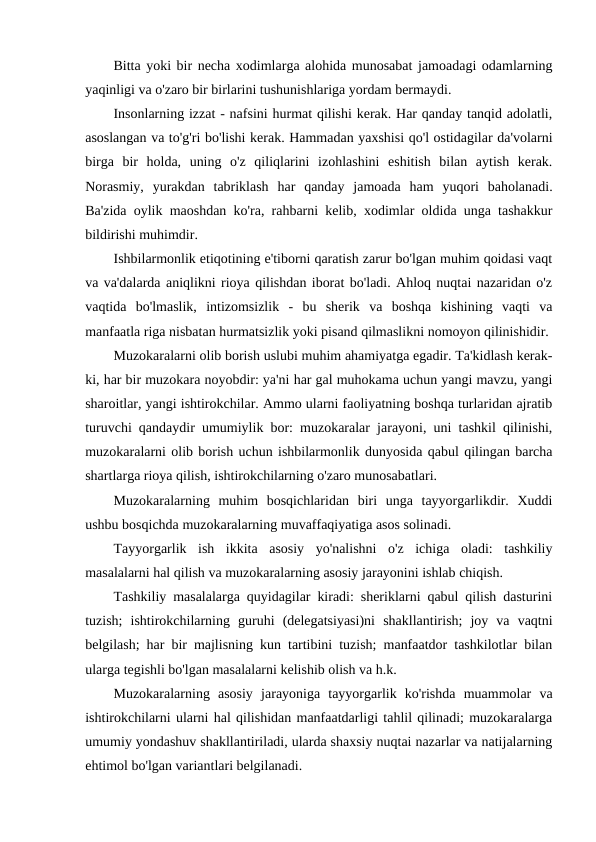Bitta yoki bir necha xodimlarga alohida munosabat jamoadagi odamlarning
yaqinligi va o'zaro bir birlarini tushunishlariga yordam bermaydi.
Insonlarning izzat - nafsini hurmat qilishi kerak. Har qanday tanqid adolatli,
asoslangan va to'g'ri bo'lishi kerak. Hammadan yaxshisi qo'l ostidagilar da'volarni
birga  bir  holda,  uning  o'z  qiliqlarini  izohlashini  eshitish  bilan  aytish  kerak.
Norasmiy,  yurakdan  tabriklash  har  qanday  jamoada  ham  yuqori  baholanadi.
Ba'zida oylik maoshdan ko'ra, rahbarni kelib, xodimlar oldida unga tashakkur
bildirishi muhimdir.
Ishbilarmonlik etiqotining e'tiborni qaratish zarur bo'lgan muhim qoidasi vaqt
va va'dalarda aniqlikni rioya qilishdan iborat bo'ladi. Ahloq nuqtai nazaridan o'z
vaqtida  bo'lmaslik,  intizomsizlik  -  bu  sherik  va  boshqa  kishining  vaqti  va
manfaatla riga nisbatan hurmatsizlik yoki pisand qilmaslikni nomoyon qilinishidir.
Muzokaralarni olib borish uslubi muhim ahamiyatga egadir. Ta'kidlash kerak-
ki, har bir muzokara noyobdir: ya'ni har gal muhokama uchun yangi mavzu, yangi
sharoitlar, yangi ishtirokchilar. Ammo ularni faoliyatning boshqa turlaridan ajratib
turuvchi qandaydir umumiylik bor: muzokaralar jarayoni, uni tashkil qilinishi,
muzokaralarni olib borish uchun ishbilarmonlik dunyosida qabul qilingan barcha
shartlarga rioya qilish, ishtirokchilarning o'zaro munosabatlari.
Muzokaralarning  muhim  bosqichlaridan  biri  unga  tayyorgarlikdir.  Xuddi
ushbu bosqichda muzokaralarning muvaffaqiyatiga asos solinadi.
Tayyorgarlik  ish  ikkita  asosiy  yo'nalishni  o'z  ichiga  oladi:  tashkiliy
masalalarni hal qilish va muzokaralarning asosiy jarayonini ishlab chiqish.
Tashkiliy masalalarga quyidagilar kiradi: sheriklarni qabul qilish dasturini
tuzish;  ishtirokchilarning  guruhi  (delegatsiyasi)ni  shakllantirish;  joy  va  vaqtni
belgilash; har bir majlisning kun tartibini tuzish; manfaatdor tashkilotlar bilan
ularga tegishli bo'lgan masalalarni kelishib olish va h.k.
Muzokaralarning  asosiy  jarayoniga  tayyorgarlik  ko'rishda  muammolar  va
ishtirokchilarni ularni hal qilishidan manfaatdarligi tahlil qilinadi; muzokaralarga
umumiy yondashuv shakllantiriladi, ularda shaxsiy nuqtai nazarlar va natijalarning
ehtimol bo'lgan variantlari belgilanadi.
