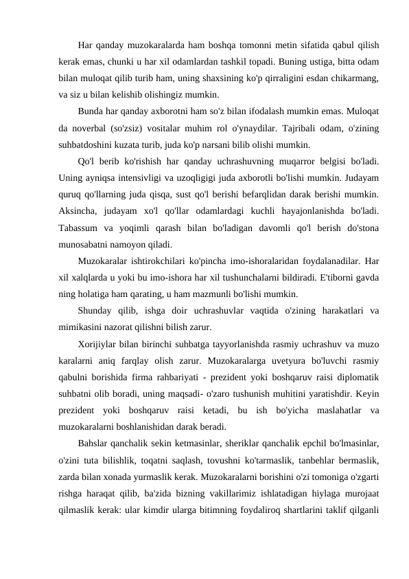 Har qanday muzokaralarda ham boshqa tomonni metin sifatida qabul qilish
kerak emas, chunki u har xil odamlardan tashkil topadi. Buning ustiga, bitta odam
bilan muloqat qilib turib ham, uning shaxsining ko'p qirraligini esdan chikarmang,
va siz u bilan kelishib olishingiz mumkin.
Bunda har qanday axborotni ham so'z bilan ifodalash mumkin emas. Muloqat
da noverbal (so'zsiz) vositalar muhim rol o'ynaydilar. Tajribali odam, o'zining
suhbatdoshini kuzata turib, juda ko'p narsani bilib olishi mumkin.
Qo'l  berib ko'rishish  har  qanday uchrashuvning muqarror  belgisi  bo'ladi.
Uning ayniqsa intensivligi va uzoqligigi juda axborotli bo'lishi mumkin. Judayam
quruq qo'llarning juda qisqa, sust qo'l berishi befarqlidan darak berishi mumkin.
Aksincha,  judayam  xo'l  qo'llar  odamlardagi  kuchli  hayajonlanishda  bo'ladi.
Tabassum  va  yoqimli  qarash  bilan  bo'ladigan  davomli  qo'l  berish  do'stona
munosabatni namoyon qiladi.
Muzokaralar ishtirokchilari ko'pincha imo-ishoralaridan foydalanadilar. Har
xil xalqlarda u yoki bu imo-ishora har xil tushunchalarni bildiradi. E'tiborni gavda
ning holatiga ham qarating, u ham mazmunli bo'lishi mumkin.
Shunday  qilib,  ishga  doir  uchrashuvlar  vaqtida  o'zining  harakatlari  va
mimikasini nazorat qilishni bilish zarur.
Xorijiylar bilan birinchi suhbatga tayyorlanishda rasmiy uchrashuv va muzo
karalarni  aniq  farqlay  olish  zarur.  Muzokaralarga  uvetyura  bo'luvchi  rasmiy
qabulni borishida firma rahbariyati - prezident yoki boshqaruv raisi diplomatik
suhbatni olib boradi, uning maqsadi- o'zaro tushunish muhitini yaratishdir. Keyin
prezident  yoki  boshqaruv  raisi  ketadi,  bu  ish  bo'yicha  maslahatlar  va
muzokaralarni boshlanishidan darak beradi.
Bahslar qanchalik sekin ketmasinlar, sheriklar qanchalik epchil bo'lmasinlar,
o'zini tuta bilishlik, toqatni saqlash, tovushni ko'tarmaslik, tanbehlar bermaslik,
zarda bilan xonada yurmaslik kerak. Muzokaralarni borishini o'zi tomoniga o'zgarti
rishga haraqat qilib, ba'zida bizning vakillarimiz ishlatadigan hiylaga murojaat
qilmaslik kerak: ular kimdir ularga bitimning foydaliroq shartlarini taklif qilganli
