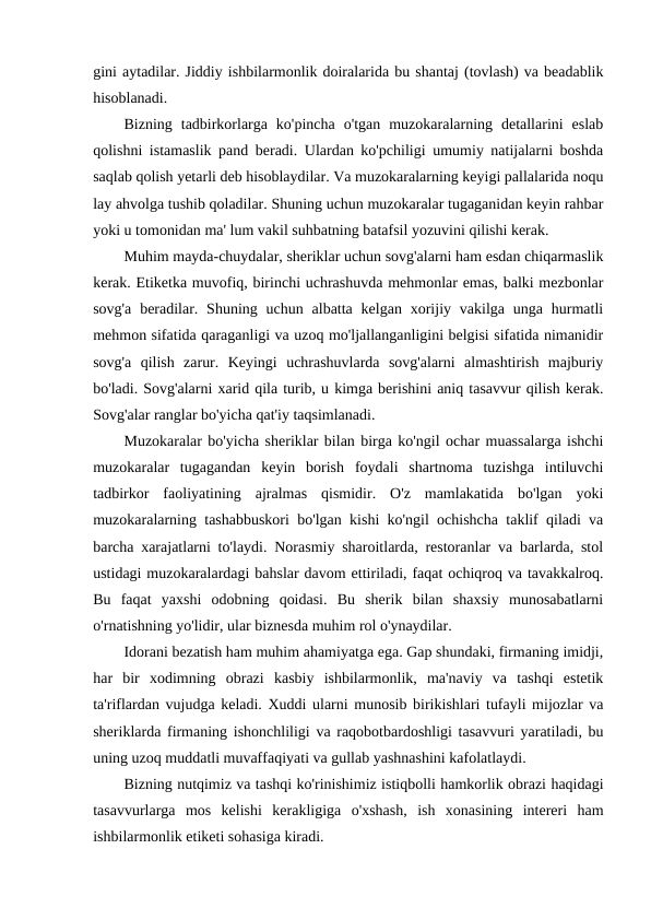 gini aytadilar. Jiddiy ishbilarmonlik doiralarida bu shantaj (tovlash) va beadablik
hisoblanadi.
Bizning  tadbirkorlarga  ko'pincha  o'tgan  muzokaralarning  detallarini  eslab
qolishni istamaslik pand beradi. Ulardan ko'pchiligi umumiy natijalarni boshda
saqlab qolish yetarli deb hisoblaydilar. Va muzokaralarning keyigi pallalarida noqu
lay ahvolga tushib qoladilar. Shuning uchun muzokaralar tugaganidan keyin rahbar
yoki u tomonidan ma' lum vakil suhbatning batafsil yozuvini qilishi kerak.
Muhim mayda-chuydalar, sheriklar uchun sovg'alarni ham esdan chiqarmaslik
kerak. Etiketka muvofiq, birinchi uchrashuvda mehmonlar emas, balki mezbonlar
sovg'a  beradilar.  Shuning uchun  albatta  kelgan  xorijiy vakilga  unga  hurmatli
mehmon sifatida qaraganligi va uzoq mo'ljallanganligini belgisi sifatida nimanidir
sovg'a  qilish  zarur.  Keyingi  uchrashuvlarda  sovg'alarni  almashtirish  majburiy
bo'ladi. Sovg'alarni xarid qila turib, u kimga berishini aniq tasavvur qilish kerak.
Sovg'alar ranglar bo'yicha qat'iy taqsimlanadi.
Muzokaralar bo'yicha sheriklar bilan birga ko'ngil ochar muassalarga ishchi
muzokaralar  tugagandan  keyin  borish  foydali  shartnoma  tuzishga  intiluvchi
tadbirkor  faoliyatining  ajralmas  qismidir.  O'z  mamlakatida  bo'lgan  yoki
muzokaralarning tashabbuskori bo'lgan kishi ko'ngil ochishcha taklif qiladi va
barcha xarajatlarni to'laydi. Norasmiy sharoitlarda, restoranlar va barlarda, stol
ustidagi muzokaralardagi bahslar davom ettiriladi, faqat ochiqroq va tavakkalroq.
Bu  faqat  yaxshi  odobning  qoidasi.  Bu  sherik  bilan  shaxsiy  munosabatlarni
o'rnatishning yo'lidir, ular biznesda muhim rol o'ynaydilar.
Idorani bezatish ham muhim ahamiyatga ega. Gap shundaki, firmaning imidji,
har  bir  xodimning  obrazi  kasbiy  ishbilarmonlik,  ma'naviy  va  tashqi  estetik
ta'riflardan vujudga keladi. Xuddi ularni munosib birikishlari tufayli mijozlar va
sheriklarda firmaning ishonchliligi va raqobotbardoshligi tasavvuri yaratiladi, bu
uning uzoq muddatli muvaffaqiyati va gullab yashnashini kafolatlaydi.
Bizning nutqimiz va tashqi ko'rinishimiz istiqbolli hamkorlik obrazi haqidagi
tasavvurlarga  mos  kelishi  kerakligiga  o'xshash,  ish  xonasining  intereri  ham
ishbilarmonlik etiketi sohasiga kiradi.
