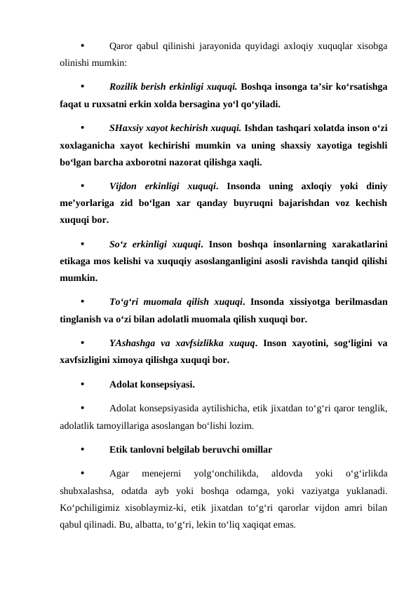 •
Qaror qabul qilinishi jarayonida quyidagi axloqiy xuquqlar xisobga
olinishi mumkin:
•
Rozilik berish erkinligi xuquqi. Boshqa insonga ta’sir ko‘rsatishga
faqat u ruxsatni erkin xolda bersagina yo‘l qo‘yiladi.
•
SHaxsiy xayot kechirish xuquqi. Ishdan tashqari xolatda inson o‘zi
xoxlaganicha xayot  kechirishi  mumkin va uning shaxsiy  xayotiga tegishli
bo‘lgan barcha axborotni nazorat qilishga xaqli.
•
Vijdon  erkinligi  xuquqi.  Insonda  uning  axloqiy  yoki  diniy
me’yorlariga  zid  bo‘lgan  xar  qanday  buyruqni  bajarishdan  voz  kechish
xuquqi bor.
•
So‘z  erkinligi  xuquqi.  Inson  boshqa  insonlarning  xarakatlarini
etikaga mos kelishi va xuquqiy asoslanganligini asosli ravishda tanqid qilishi
mumkin.
•
To‘g‘ri muomala qilish xuquqi. Insonda xissiyotga berilmasdan
tinglanish va o‘zi bilan adolatli muomala qilish xuquqi bor.
•
YAshashga  va  xavfsizlikka  xuquq.  Inson  xayotini,  sog‘ligini  va
xavfsizligini ximoya qilishga xuquqi bor. 
•
Adolat konsepsiyasi.
•
Adolat konsepsiyasida aytilishicha, etik jixatdan to‘g‘ri qaror tenglik,
adolatlik tamoyillariga asoslangan bo‘lishi lozim. 
•
Etik tanlovni belgilab beruvchi omillar
•
Agar  menejerni  yolg‘onchilikda,  aldovda  yoki  o‘g‘irlikda
shubxalashsa,  odatda  ayb  yoki  boshqa  odamga,  yoki  vaziyatga  yuklanadi.
Ko‘pchiligimiz xisoblaymiz-ki, etik jixatdan to‘g‘ri qarorlar vijdon amri bilan
qabul qilinadi. Bu, albatta, to‘g‘ri, lekin to‘liq xaqiqat emas.
