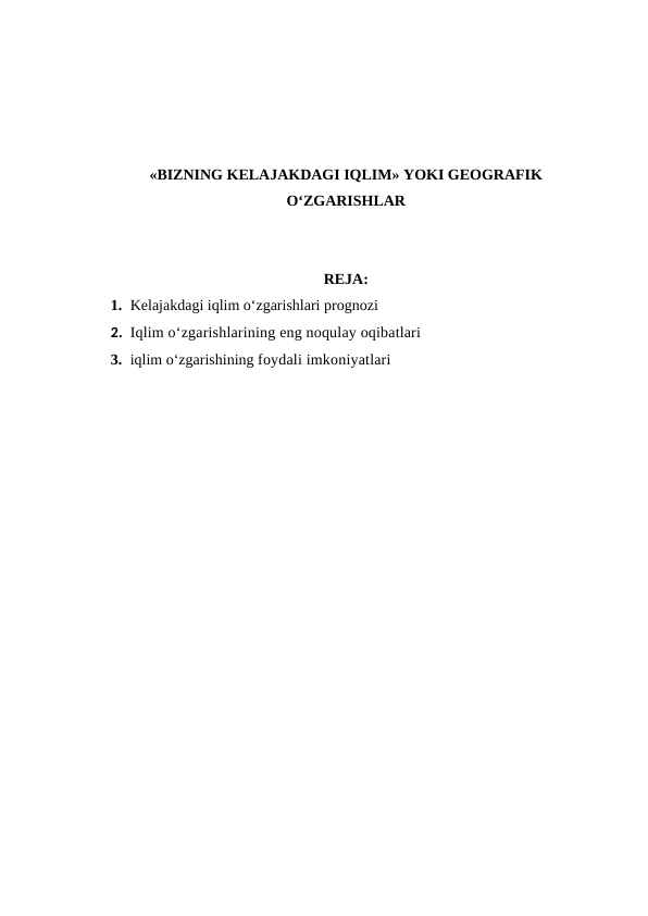 «BIZNING KELAJAKDAGI IQLIM» YOKI GEOGRAFIK
O‘ZGARISHLAR
REJA:
1. Kelajakdagi iqlim o‘zgarishlari prognozi
2. Iqlim o‘zgarishlarining eng noqulay oqibatlari
3. iqlim o‘zgarishining foydali imkoniyatlari

