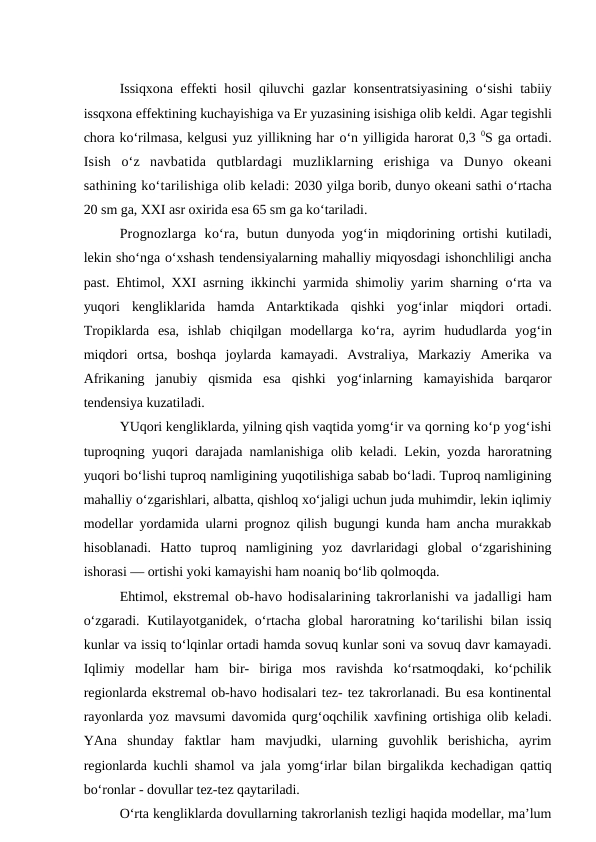 Issiqxona effekti hosil  qiluvchi  gazlar  konsentratsiyasining  o‘sishi  tabiiy
issqxona effektining kuchayishiga va Er yuzasining isishiga olib keldi. Agar tegishli
chora ko‘rilmasa, kelgusi yuz yillikning har o‘n yilligida harorat 0,3 0S ga ortadi.
Isish  o‘z  navbatida  qutblardagi  muzliklarning  erishiga  va  Dunyo okeani
sathining ko‘tarilishiga olib keladi: 2030 yilga borib, dunyo okeani sathi o‘rtacha
20 sm ga, XXI asr oxirida esa 65 sm ga ko‘tariladi. 
Prognozlarga  ko‘ra, butun dunyoda yog‘in miqdorining ortishi  kutiladi,
lekin sho‘nga o‘xshash tendensiyalarning mahalliy miqyosdagi ishonchliligi ancha
past. Ehtimol, XXI asrning ikkinchi yarmida shimoliy yarim sharning  o‘rta va
yuqori  kengliklarida  hamda  Antarktikada  qishki  yog‘inlar  miqdori  ortadi.
Tropiklarda  esa,  ishlab  chiqilgan  modellarga  ko‘ra,  ayrim  hududlarda  yog‘in
miqdori  ortsa,  boshqa  joylarda  kamayadi.  Avstraliya,  Markaziy  Amerika  va
Afrikaning  janubiy  qismida  esa  qishki  yog‘inlarning  kamayishida  barqaror
tendensiya kuzatiladi.
YUqori kengliklarda, yilning qish vaqtida yomg‘ir va qorning ko‘p yog‘ishi
tuproqning yuqori darajada namlanishiga olib keladi. Lekin, yozda haroratning
yuqori bo‘lishi tuproq namligining yuqotilishiga sabab bo‘ladi. Tuproq namligining
mahalliy o‘zgarishlari, albatta, qishloq xo‘jaligi uchun juda muhimdir, lekin iqlimiy
modellar yordamida ularni prognoz qilish bugungi kunda ham ancha murakkab
hisoblanadi.  Hatto  tuproq  namligining  yoz  davrlaridagi  global  o‘zgarishining
ishorasi — ortishi yoki kamayishi ham noaniq bo‘lib qolmoqda.
Ehtimol, ekstremal ob-havo hodisalarining takrorlanishi va jadalligi ham
o‘zgaradi. Kutilayotganidek, o‘rtacha global  haroratning ko‘tarilishi  bilan issiq
kunlar va issiq to‘lqinlar ortadi hamda sovuq kunlar soni va sovuq davr kamayadi.
Iqlimiy  modellar  ham  bir-  biriga  mos  ravishda  ko‘rsatmoqdaki,  ko‘pchilik
regionlarda ekstremal ob-havo hodisalari tez- tez takrorlanadi. Bu esa kontinental
rayonlarda yoz mavsumi davomida qurg‘oqchilik xavfining ortishiga olib keladi.
YAna  shunday  faktlar  ham  mavjudki,  ularning  guvohlik  berishicha,  ayrim
regionlarda kuchli shamol va jala yomg‘irlar bilan birgalikda kechadigan qattiq
bo‘ronlar - dovullar tez-tez qaytariladi.
O‘rta kengliklarda dovullarning takrorlanish tezligi haqida modellar, ma’lum
