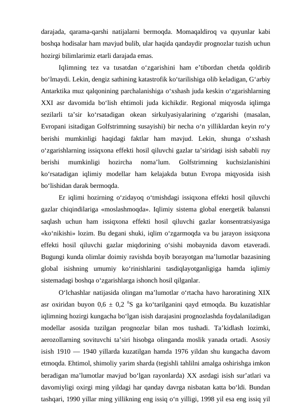 darajada, qarama-qarshi  natijalarni  bermoqda. Momaqaldiroq va quyunlar kabi
boshqa hodisalar ham mavjud bulib, ular haqida qandaydir prognozlar tuzish uchun
hozirgi bilimlarimiz etarli darajada emas.
Iqlimning  tez  va  tusatdan  o‘zgarishini ham  e’tibordan  chetda  qoldirib
bo‘lmaydi. Lekin, dengiz sathining katastrofik ko‘tarilishiga olib keladigan, G‘arbiy
Antarktika muz qalqonining parchalanishiga o‘xshash juda keskin o‘zgarishlarning
XXI asr davomida bo‘lish ehtimoli juda kichikdir. Regional miqyosda iqlimga
sezilarli  ta’sir  ko‘rsatadigan  okean  sirkulyasiyalarining  o‘zgarishi  (masalan,
Evropani isitadigan Golfstrimning susayishi) bir necha o‘n yilliklardan keyin ro‘y
berishi  mumkinligi  haqidagi  faktlar  ham  mavjud.  Lekin,  shunga  o‘xshash
o‘zgarishlarning issiqxona effekti hosil qiluvchi gazlar ta’siridagi isish sababli ruy
berishi  mumkinligi  hozircha  noma’lum.  Golfstrimning  kuchsizlanishini
ko‘rsatadigan  iqlimiy  modellar  ham  kelajakda  butun  Evropa  miqyosida  isish
bo‘lishidan darak bermoqda.
Er iqlimi hozirning o‘zidayoq o‘tmishdagi issiqxona effekti hosil qiluvchi
gazlar chiqindilariga «moslashmoqda». Iqlimiy sistema global energetik balansni
saqlash  uchun  ham  issiqxona  effekti  hosil  qiluvchi  gazlar  konsentratsiyasiga
«ko‘nikishi» lozim. Bu degani shuki, iqlim o‘zgarmoqda va bu jarayon issiqxona
effekti  hosil  qiluvchi  gazlar  miqdorining  o‘sishi  mobaynida  davom  etaveradi.
Bugungi kunda olimlar doimiy ravishda boyib borayotgan ma’lumotlar bazasining
global  isishning  umumiy  ko‘rinishlarini  tasdiqlayotganligiga  hamda  iqlimiy
sistemadagi boshqa o‘zgarishlarga ishonch hosil qilganlar.
O‘lchashlar natijasida olingan ma’lumotlar o‘rtacha havo haroratining XIX
asr oxiridan buyon 0,6 ± 0,2  0S ga ko‘tarilganini qayd etmoqda. Bu kuzatishlar
iqlimning hozirgi kungacha bo‘lgan isish darajasini prognozlashda foydalaniladigan
modellar  asosida  tuzilgan  prognozlar  bilan  mos  tushadi.  Ta’kidlash  lozimki,
aerozollarning sovituvchi ta’siri hisobga olinganda moslik yanada ortadi.  Asosiy
isish 1910 — 1940 yillarda kuzatilgan hamda 1976 yildan shu kungacha davom
etmoqda. Ehtimol, shimoliy yarim sharda (tegishli tahlilni amalga oshirishga imkon
beradigan ma’lumotlar mavjud bo‘lgan rayonlarda) XX asrdagi isish sur’atlari va
davomiyligi oxirgi ming yildagi har qanday davrga nisbatan katta bo‘ldi. Bundan
tashqari, 1990 yillar ming yillikning eng issiq o‘n yilligi, 1998 yil esa eng issiq yil
