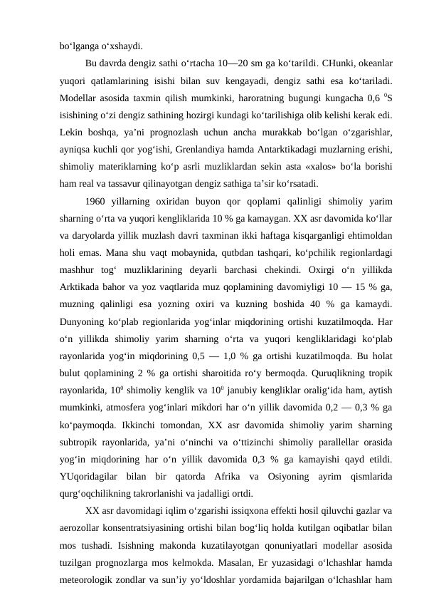 bo‘lganga o‘xshaydi.
Bu davrda dengiz sathi o‘rtacha 10—20 sm ga ko‘tarildi. CHunki, okeanlar
yuqori  qatlamlarining  isishi  bilan  suv  kengayadi,  dengiz  sathi  esa  ko‘tariladi.
Modellar asosida taxmin qilish mumkinki, haroratning bugungi kungacha 0,6  0S
isishining o‘zi dengiz sathining hozirgi kundagi ko‘tarilishiga olib kelishi kerak edi.
Lekin boshqa,  ya’ni  prognozlash uchun ancha murakkab  bo‘lgan o‘zgarishlar,
ayniqsa kuchli qor yog‘ishi, Grenlandiya hamda Antarktikadagi muzlarning erishi,
shimoliy materiklarning ko‘p asrli muzliklardan sekin asta «xalos» bo‘la borishi
ham real va tassavur qilinayotgan dengiz sathiga ta’sir ko‘rsatadi.
1960  yillarning  oxiridan  buyon  qor  qoplami  qalinligi shimoliy  yarim
sharning o‘rta va yuqori kengliklarida 10 % ga kamaygan. XX asr davomida ko‘llar
va daryolarda yillik muzlash davri taxminan ikki haftaga kisqarganligi ehtimoldan
holi emas. Mana shu vaqt mobaynida, qutbdan tashqari, ko‘pchilik regionlardagi
mashhur  tog‘  muzliklarining  deyarli  barchasi  chekindi.  Oxirgi  o‘n  yillikda
Arktikada bahor va yoz vaqtlarida muz qoplamining davomiyligi 10 — 15 % ga,
muzning  qalinligi  esa  yozning  oxiri  va  kuzning  boshida  40  %  ga  kamaydi.
Dunyoning ko‘plab regionlarida yog‘inlar miqdorining ortishi kuzatilmoqda. Har
o‘n  yillikda  shimoliy  yarim  sharning  o‘rta  va  yuqori  kengliklaridagi  ko‘plab
rayonlarida yog‘in miqdorining 0,5 — 1,0 % ga ortishi kuzatilmoqda. Bu holat
bulut qoplamining 2 % ga ortishi sharoitida ro‘y bermoqda. Quruqlikning tropik
rayonlarida, 100 shimoliy kenglik va 100 janubiy kengliklar oralig‘ida ham, aytish
mumkinki, atmosfera yog‘inlari mikdori har o‘n yillik davomida 0,2 — 0,3 % ga
ko‘paymoqda.  Ikkinchi  tomondan,  XX asr  davomida shimoliy  yarim  sharning
subtropik rayonlarida, ya’ni o‘ninchi va o‘ttizinchi shimoliy parallellar orasida
yog‘in miqdorining har o‘n yillik davomida 0,3 % ga kamayishi  qayd etildi.
YUqoridagilar  bilan  bir  qatorda  Afrika  va  Osiyoning  ayrim  qismlarida
qurg‘oqchilikning takrorlanishi va jadalligi ortdi.
XX asr davomidagi iqlim o‘zgarishi issiqxona effekti hosil qiluvchi gazlar va
aerozollar konsentratsiyasining ortishi bilan bog‘liq holda kutilgan oqibatlar bilan
mos tushadi. Isishning makonda kuzatilayotgan qonuniyatlari  modellar  asosida
tuzilgan prognozlarga mos kelmokda. Masalan, Er yuzasidagi o‘lchashlar hamda
meteorologik zondlar va sun’iy yo‘ldoshlar yordamida bajarilgan o‘lchashlar ham
