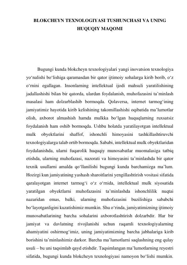 BLOKCHEYN TEXNOLOGIYASI TUSHUNCHASI VA UNING 
HUQUQIY MAQOMI 
 
 
 
 
Bugungi kunda blokcheyn texnologiyalari yangi inovatsion texnologiya 
yo‘nalishi bo‘lishiga qaramasdan bir qator ijtimoiy sohalarga kirib borib, o‘z 
o‘rnini egallagan. Insonlarning intellektual ijodi mahsuli yaratilishining 
jadallashishi bilan bir qatorda, ulardan foydalanish, muhofazasini ta’minlash 
masalasi ham dolzarblashib bormoqda. Qolaversa, internet tarmog‘ining 
jamiyatimiz hayotida kirib kelishining takomillashishi oqibatida ma’lumotlar 
olish, axborot almashish hamda mulkka bo‘lgan huquqlarning ruxsatsiz 
foydalanish ham oshib bormoqda. Ushbu holatda yaratilayotgan intellektual 
mulk 
obyektlarini 
shaffof, 
ishonchli 
himoyasini 
tashkillashtiruvchi 
texnologiyalarga talab ortib bormoqda. Sababi, intellektual mulk obyektlaridan 
foydalanishda, ularni fuqarolik huquqiy munosabatlar muomalasiga tatbiq 
etishda, ularning muhofazasi, nazorati va himoyasini ta’minlashda bir qator 
texnik usullarni amalda qo‘llanilishi bugungi kunda barchamizga ma’lum. 
Hozirgi kun jamiyatining yashash sharoitlarini yengillashtirish vositasi sifatida 
qaralayotgan internet tarmog‘i o‘z o‘rnida, intellektual mulk siyosatida 
yaratilgan obyektlarni muhofazasini ta’minlashda ishonchlilik nuqtai 
nazaridan emas, balki, ularning muhofazasini buzilishiga sababchi 
bo‘layotganligini kuzatishimiz mumkin. Shu o‘rinda, jamiyatimizning ijtimoiy 
munosabatlarining barcha sohalarini axborotlashtirish dolzarbdir. Har bir 
jamiyat va davlatning rivojlanishi uchun raqamli texnologiyalarning 
ahamiyatini oshirmog‘imiz, uning jamiyatimizning barcha jabhalariga kirib 
borishini ta’minlashimiz darkor. Barcha ma’lumotlarni saqlashning eng qulay 
usuli – bu uni taqsimlab qayd etishdir. Taqsimlangan ma’lumotlarning reyestri 
sifatida, bugungi kunda blokcheyn texnologiyasi namoyon bo‘lishi mumkin. 
