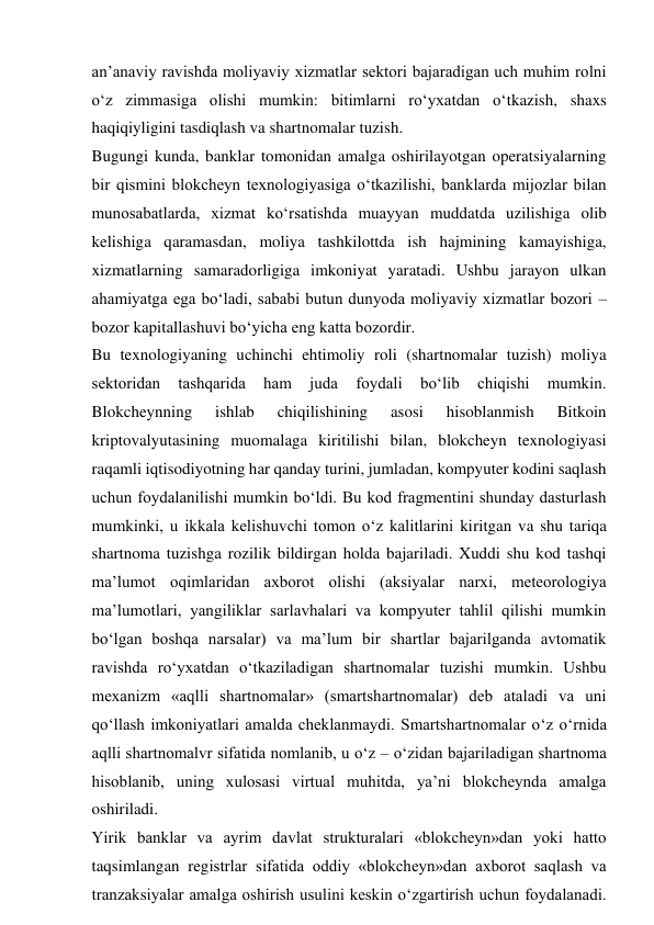 an’anaviy ravishda moliyaviy xizmatlar sektori bajaradigan uch muhim rolni 
o‘z zimmasiga olishi mumkin: bitimlarni ro‘yxatdan o‘tkazish, shaxs 
haqiqiyligini tasdiqlash va shartnomalar tuzish. 
Bugungi kunda, banklar tomonidan amalga oshirilayotgan operatsiyalarning 
bir qismini blokcheyn texnologiyasiga o‘tkazilishi, banklarda mijozlar bilan 
munosabatlarda, xizmat ko‘rsatishda muayyan muddatda uzilishiga olib 
kelishiga qaramasdan, moliya tashkilottda ish hajmining kamayishiga, 
xizmatlarning samaradorligiga imkoniyat yaratadi. Ushbu jarayon ulkan 
ahamiyatga ega bo‘ladi, sababi butun dunyoda moliyaviy xizmatlar bozori – 
bozor kapitallashuvi bo‘yicha eng katta bozordir. 
Bu texnologiyaning uchinchi ehtimoliy roli (shartnomalar tuzish) moliya 
sektoridan 
tashqarida 
ham 
juda 
foydali 
bo‘lib 
chiqishi 
mumkin. 
Blokcheynning 
ishlab 
chiqilishining 
asosi 
hisoblanmish 
Bitkoin 
kriptovalyutasining muomalaga kiritilishi bilan, blokcheyn texnologiyasi 
raqamli iqtisodiyotning har qanday turini, jumladan, kompyuter kodini saqlash 
uchun foydalanilishi mumkin bo‘ldi. Bu kod fragmentini shunday dasturlash 
mumkinki, u ikkala kelishuvchi tomon o‘z kalitlarini kiritgan va shu tariqa 
shartnoma tuzishga rozilik bildirgan holda bajariladi. Xuddi shu kod tashqi 
ma’lumot oqimlaridan axborot olishi (aksiyalar narxi, meteorologiya 
ma’lumotlari, yangiliklar sarlavhalari va kompyuter tahlil qilishi mumkin 
bo‘lgan boshqa narsalar) va ma’lum bir shartlar bajarilganda avtomatik 
ravishda ro‘yxatdan o‘tkaziladigan shartnomalar tuzishi mumkin. Ushbu 
mexanizm «aqlli shartnomalar» (smartshartnomalar) deb ataladi va uni 
qo‘llash imkoniyatlari amalda cheklanmaydi. Smartshartnomalar o‘z o‘rnida 
aqlli shartnomalvr sifatida nomlanib, u o‘z – o‘zidan bajariladigan shartnoma 
hisoblanib, uning xulosasi virtual muhitda, ya’ni blokcheynda amalga 
oshiriladi. 
Yirik banklar va ayrim davlat strukturalari «blokcheyn»dan yoki hatto 
taqsimlangan registrlar sifatida oddiy «blokcheyn»dan axborot saqlash va 
tranzaksiyalar amalga oshirish usulini keskin o‘zgartirish uchun foydalanadi. 
