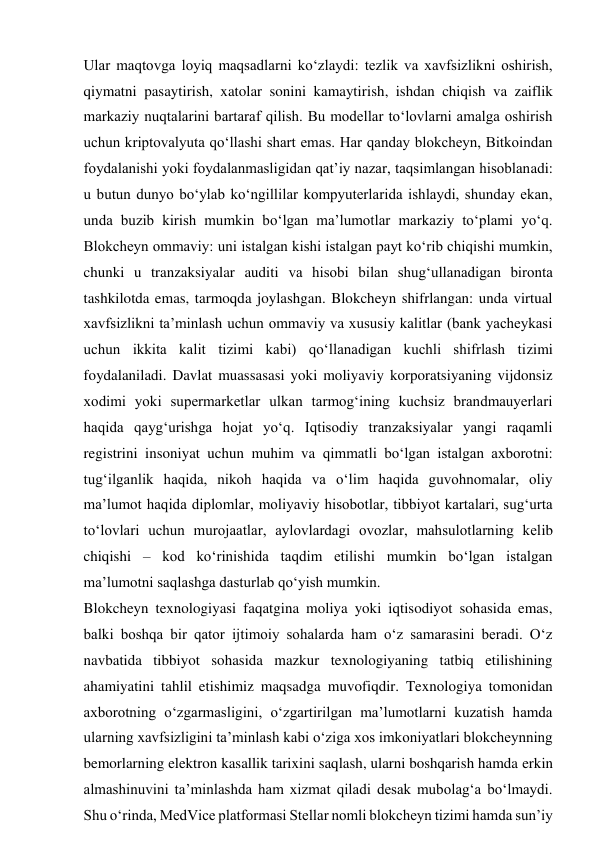 Ular maqtovga loyiq maqsadlarni ko‘zlaydi: tezlik va xavfsizlikni oshirish, 
qiymatni pasaytirish, xatolar sonini kamaytirish, ishdan chiqish va zaiflik 
markaziy nuqtalarini bartaraf qilish. Bu modellar to‘lovlarni amalga oshirish 
uchun kriptovalyuta qo‘llashi shart emas. Har qanday blokcheyn, Bitkoindan 
foydalanishi yoki foydalanmasligidan qat’iy nazar, taqsimlangan hisoblanadi: 
u butun dunyo bo‘ylab ko‘ngillilar kompyuterlarida ishlaydi, shunday ekan, 
unda buzib kirish mumkin bo‘lgan ma’lumotlar markaziy to‘plami yo‘q. 
Blokcheyn ommaviy: uni istalgan kishi istalgan payt ko‘rib chiqishi mumkin, 
chunki u tranzaksiyalar auditi va hisobi bilan shug‘ullanadigan bironta 
tashkilotda emas, tarmoqda joylashgan. Blokcheyn shifrlangan: unda virtual 
xavfsizlikni ta’minlash uchun ommaviy va xususiy kalitlar (bank yacheykasi 
uchun ikkita kalit tizimi kabi) qo‘llanadigan kuchli shifrlash tizimi 
foydalaniladi. Davlat muassasasi yoki moliyaviy korporatsiyaning vijdonsiz 
xodimi yoki supermarketlar ulkan tarmog‘ining kuchsiz brandmauyerlari 
haqida qayg‘urishga hojat yo‘q. Iqtisodiy tranzaksiyalar yangi raqamli 
registrini insoniyat uchun muhim va qimmatli bo‘lgan istalgan axborotni: 
tug‘ilganlik haqida, nikoh haqida va o‘lim haqida guvohnomalar, oliy 
ma’lumot haqida diplomlar, moliyaviy hisobotlar, tibbiyot kartalari, sug‘urta 
to‘lovlari uchun murojaatlar, aylovlardagi ovozlar, mahsulotlarning kelib 
chiqishi – kod ko‘rinishida taqdim etilishi mumkin bo‘lgan istalgan 
ma’lumotni saqlashga dasturlab qo‘yish mumkin. 
Blokcheyn texnologiyasi faqatgina moliya yoki iqtisodiyot sohasida emas, 
balki boshqa bir qator ijtimoiy sohalarda ham o‘z samarasini beradi. O‘z 
navbatida tibbiyot sohasida mazkur texnologiyaning tatbiq etilishining 
ahamiyatini tahlil etishimiz maqsadga muvofiqdir. Texnologiya tomonidan 
axborotning o‘zgarmasligini, o‘zgartirilgan ma’lumotlarni kuzatish hamda 
ularning xavfsizligini ta’minlash kabi o‘ziga xos imkoniyatlari blokcheynning 
bemorlarning elektron kasallik tarixini saqlash, ularni boshqarish hamda erkin 
almashinuvini ta’minlashda ham xizmat qiladi desak mubolag‘a bo‘lmaydi. 
Shu o‘rinda, MedVice platformasi Stellar nomli blokcheyn tizimi hamda sun’iy 
