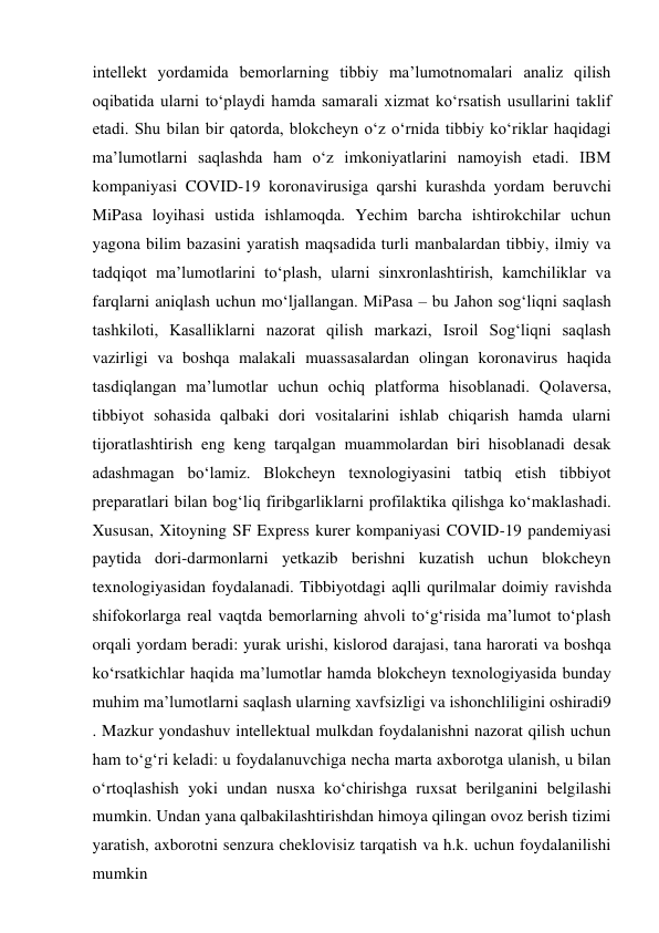 intellekt yordamida bemorlarning tibbiy ma’lumotnomalari analiz qilish 
oqibatida ularni to‘playdi hamda samarali xizmat ko‘rsatish usullarini taklif 
etadi. Shu bilan bir qatorda, blokcheyn o‘z o‘rnida tibbiy ko‘riklar haqidagi 
ma’lumotlarni saqlashda ham o‘z imkoniyatlarini namoyish etadi. IBM 
kompaniyasi COVID-19 koronavirusiga qarshi kurashda yordam beruvchi 
MiPasa loyihasi ustida ishlamoqda. Yechim barcha ishtirokchilar uchun 
yagona bilim bazasini yaratish maqsadida turli manbalardan tibbiy, ilmiy va 
tadqiqot ma’lumotlarini to‘plash, ularni sinxronlashtirish, kamchiliklar va 
farqlarni aniqlash uchun mo‘ljallangan. MiPasa – bu Jahon sog‘liqni saqlash 
tashkiloti, Kasalliklarni nazorat qilish markazi, Isroil Sog‘liqni saqlash 
vazirligi va boshqa malakali muassasalardan olingan koronavirus haqida 
tasdiqlangan ma’lumotlar uchun ochiq platforma hisoblanadi. Qolaversa, 
tibbiyot sohasida qalbaki dori vositalarini ishlab chiqarish hamda ularni 
tijoratlashtirish eng keng tarqalgan muammolardan biri hisoblanadi desak 
adashmagan bo‘lamiz. Blokcheyn texnologiyasini tatbiq etish tibbiyot 
preparatlari bilan bog‘liq firibgarliklarni profilaktika qilishga ko‘maklashadi. 
Xususan, Xitoyning SF Express kurer kompaniyasi COVID-19 pandemiyasi 
paytida dori-darmonlarni yetkazib berishni kuzatish uchun blokcheyn 
texnologiyasidan foydalanadi. Tibbiyotdagi aqlli qurilmalar doimiy ravishda 
shifokorlarga real vaqtda bemorlarning ahvoli to‘g‘risida ma’lumot to‘plash 
orqali yordam beradi: yurak urishi, kislorod darajasi, tana harorati va boshqa 
ko‘rsatkichlar haqida ma’lumotlar hamda blokcheyn texnologiyasida bunday 
muhim ma’lumotlarni saqlash ularning xavfsizligi va ishonchliligini oshiradi9 
. Mazkur yondashuv intellektual mulkdan foydalanishni nazorat qilish uchun 
ham to‘g‘ri keladi: u foydalanuvchiga necha marta axborotga ulanish, u bilan 
o‘rtoqlashish yoki undan nusxa ko‘chirishga ruxsat berilganini belgilashi 
mumkin. Undan yana qalbakilashtirishdan himoya qilingan ovoz berish tizimi 
yaratish, axborotni senzura cheklovisiz tarqatish va h.k. uchun foydalanilishi 
mumkin 
 
