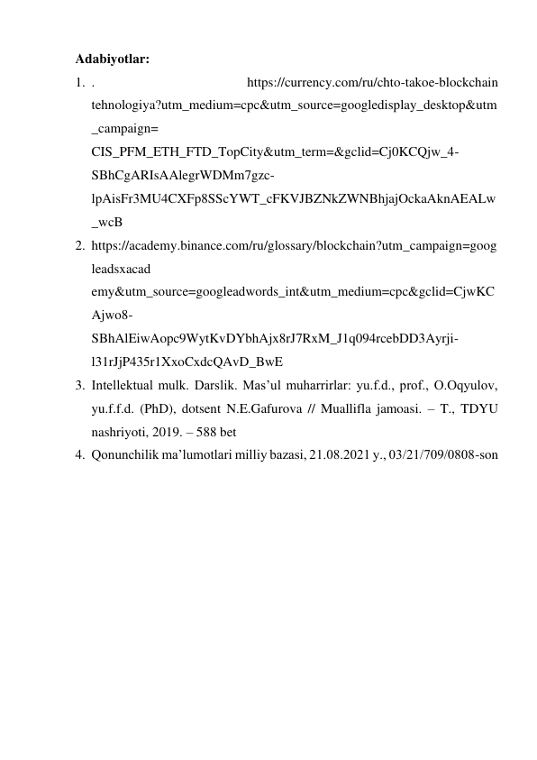 Adabiyotlar: 
1. . 
https://currency.com/ru/chto-takoe-blockchain 
tehnologiya?utm_medium=cpc&utm_source=googledisplay_desktop&utm
_campaign= 
CIS_PFM_ETH_FTD_TopCity&utm_term=&gclid=Cj0KCQjw_4- 
SBhCgARIsAAlegrWDMm7gzc-
lpAisFr3MU4CXFp8SScYWT_cFKVJBZNkZWNBhjajOckaAknAEALw
_wcB 
2. https://academy.binance.com/ru/glossary/blockchain?utm_campaign=goog
leadsxacad 
emy&utm_source=googleadwords_int&utm_medium=cpc&gclid=CjwKC
Ajwo8- 
SBhAlEiwAopc9WytKvDYbhAjx8rJ7RxM_J1q094rcebDD3Ayrji-
l31rJjP435r1XxoCxdcQAvD_BwE 
3. Intellektual mulk. Darslik. Mas’ul muharrirlar: yu.f.d., prof., O.Oqyulov, 
yu.f.f.d. (PhD), dotsent N.E.Gafurova // Muallifla jamoasi. – T., TDYU 
nashriyoti, 2019. – 588 bet 
4. Qonunchilik ma’lumotlari milliy bazasi, 21.08.2021 y., 03/21/709/0808-son 
