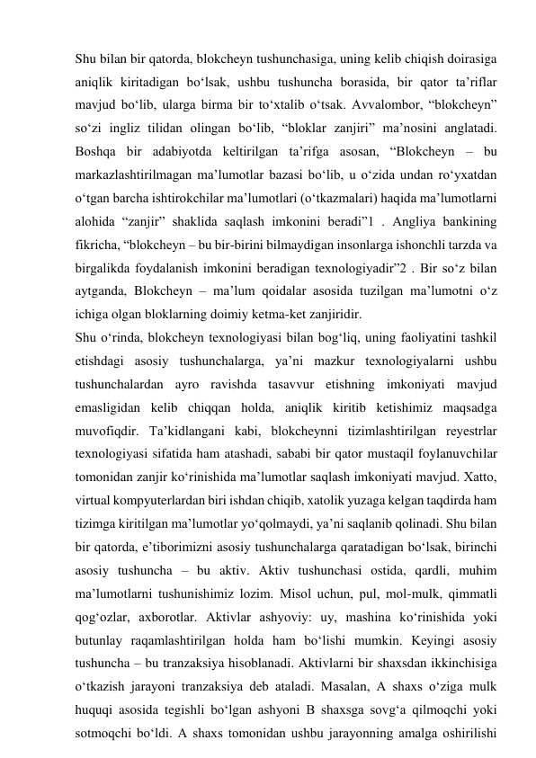 Shu bilan bir qatorda, blokcheyn tushunchasiga, uning kelib chiqish doirasiga 
aniqlik kiritadigan bo‘lsak, ushbu tushuncha borasida, bir qator ta’riflar 
mavjud bo‘lib, ularga birma bir to‘xtalib o‘tsak. Avvalombor, “blokcheyn” 
so‘zi ingliz tilidan olingan bo‘lib, “bloklar zanjiri” ma’nosini anglatadi. 
Boshqa bir adabiyotda keltirilgan ta’rifga asosan, “Blokcheyn – bu 
markazlashtirilmagan ma’lumotlar bazasi bo‘lib, u o‘zida undan ro‘yxatdan 
o‘tgan barcha ishtirokchilar ma’lumotlari (o‘tkazmalari) haqida ma’lumotlarni 
alohida “zanjir” shaklida saqlash imkonini beradi”1 . Angliya bankining 
fikricha, “blokcheyn – bu bir-birini bilmaydigan insonlarga ishonchli tarzda va 
birgalikda foydalanish imkonini beradigan texnologiyadir”2 . Bir so‘z bilan 
aytganda, Blokcheyn – ma’lum qoidalar asosida tuzilgan ma’lumotni o‘z 
ichiga olgan bloklarning doimiy ketma-ket zanjiridir. 
Shu o‘rinda, blokcheyn texnologiyasi bilan bog‘liq, uning faoliyatini tashkil 
etishdagi asosiy tushunchalarga, ya’ni mazkur texnologiyalarni ushbu 
tushunchalardan ayro ravishda tasavvur etishning imkoniyati mavjud 
emasligidan kelib chiqqan holda, aniqlik kiritib ketishimiz maqsadga 
muvofiqdir. Ta’kidlangani kabi, blokcheynni tizimlashtirilgan reyestrlar 
texnologiyasi sifatida ham atashadi, sababi bir qator mustaqil foylanuvchilar 
tomonidan zanjir ko‘rinishida ma’lumotlar saqlash imkoniyati mavjud. Xatto, 
virtual kompyuterlardan biri ishdan chiqib, xatolik yuzaga kelgan taqdirda ham 
tizimga kiritilgan ma’lumotlar yo‘qolmaydi, ya’ni saqlanib qolinadi. Shu bilan 
bir qatorda, e’tiborimizni asosiy tushunchalarga qaratadigan bo‘lsak, birinchi 
asosiy tushuncha – bu aktiv. Aktiv tushunchasi ostida, qardli, muhim 
ma’lumotlarni tushunishimiz lozim. Misol uchun, pul, mol-mulk, qimmatli 
qog‘ozlar, axborotlar. Aktivlar ashyoviy: uy, mashina ko‘rinishida yoki 
butunlay raqamlashtirilgan holda ham bo‘lishi mumkin. Keyingi asosiy 
tushuncha – bu tranzaksiya hisoblanadi. Aktivlarni bir shaxsdan ikkinchisiga 
o‘tkazish jarayoni tranzaksiya deb ataladi. Masalan, A shaxs o‘ziga mulk 
huquqi asosida tegishli bo‘lgan ashyoni B shaxsga sovg‘a qilmoqchi yoki 
sotmoqchi bo‘ldi. A shaxs tomonidan ushbu jarayonning amalga oshirilishi 
