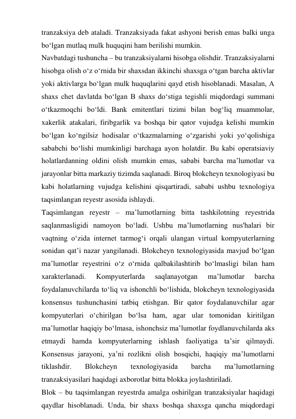 tranzaksiya deb ataladi. Tranzaksiyada fakat ashyoni berish emas balki unga 
bo‘lgan mutlaq mulk huquqini ham berilishi mumkin. 
Navbatdagi tushuncha – bu tranzaksiyalarni hisobga olishdir. Tranzaksiyalarni 
hisobga olish o‘z o‘rnida bir shaxsdan ikkinchi shaxsga o‘tgan barcha aktivlar 
yoki aktivlarga bo‘lgan mulk huquqlarini qayd etish hisoblanadi. Masalan, A 
shaxs chet davlatda bo‘lgan B shaxs do‘stiga tegishli miqdordagi summani 
o‘tkazmoqchi bo‘ldi. Bank emitentlari tizimi bilan bog‘liq muammolar, 
xakerlik atakalari, firibgarlik va boshqa bir qator vujudga kelishi mumkin 
bo‘lgan ko‘ngilsiz hodisalar o‘tkazmalarning o‘zgarishi yoki yo‘qolishiga 
sababchi bo‘lishi mumkinligi barchaga ayon holatdir. Bu kabi operatsiaviy 
holatlardanning oldini olish mumkin emas, sababi barcha ma’lumotlar va 
jarayonlar bitta markaziy tizimda saqlanadi. Biroq blokcheyn texnologiyasi bu 
kabi holatlarning vujudga kelishini qisqartiradi, sababi ushbu texnologiya 
taqsimlangan reyestr asosida ishlaydi. 
Taqsimlangan reyestr – ma’lumotlarning bitta tashkilotning reyestrida 
saqlanmasligidi namoyon bo‘ladi. Ushbu ma’lumotlarning nus'halari bir 
vaqtning o‘zida internet tarmog‘i orqali ulangan virtual kompyuterlarning 
sonidan qat’i nazar yangilanadi. Blokcheyn texnologiyasida mavjud bo‘lgan 
ma’lumotlar reyestrini o‘z o‘rnida qalbakilashtirib bo‘lmasligi bilan ham 
xarakterlanadi. 
Kompyuterlarda 
saqlanayotgan 
ma’lumotlar 
barcha 
foydalanuvchilarda to‘liq va ishonchli bo‘lishida, blokcheyn texnologiyasida 
konsensus tushunchasini tatbiq etishgan. Bir qator foydalanuvchilar agar 
kompyuterlari o‘chirilgan bo‘lsa ham, agar ular tomonidan kiritilgan 
ma’lumotlar haqiqiy bo‘lmasa, ishonchsiz ma’lumotlar foydlanuvchilarda aks 
etmaydi hamda kompyuterlarning ishlash faoliyatiga ta’sir qilmaydi. 
Konsensus jarayoni, ya’ni rozlikni olish bosqichi, haqiqiy ma’lumotlarni 
tiklashdir. 
Blokcheyn 
texnologiyasida 
barcha 
ma’lumotlarning 
tranzaksiyasilari haqidagi axborotlar bitta blokka joylashtiriladi. 
Blok – bu taqsimlangan reyestrda amalga oshirilgan tranzaksiyalar haqidagi 
qaydlar hisoblanadi. Unda, bir shaxs boshqa shaxsga qancha miqdordagi 
