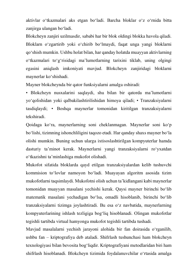 aktivlar o‘tkazmalari aks etgan bo‘ladi. Barcha bloklar o‘z o‘rnida bitta 
zanjirga ulangan bo‘ladi. 
Blokcheyn zanjiri uzilmasdir, sababi har bir blok oldingi blokka havola qiladi. 
Bloklarn o‘zgartirib yoki o‘chirib bo‘lmaydi, faqat unga yangi bloklarni 
qo‘shish mumkin. Ushbu holat bilan, har qanday holatda muayyan aktivlarning 
o‘tkazmalari to‘g‘risidagi ma’lumotlarning tarixini tiklab, uning olgingi 
egasini aniqlash imkoniyati mavjud. Blokcheyn zanjiridagi bloklarni 
maynerlar ko‘shishadi. 
Mayner blokcheynda bir qator funksiyalarni amalga oshiradi: 
• Blokcheyn nusxalarini saqlaydi, shu bilan bir qatorda ma’lumotlarni 
yo‘qolishidan yoki qalbakilashtirilishidan himoya qiladi; • Tranzaksiyalarni 
tasdiqlaydi; • Boshqa maynerlar tomonidan kiritilgan tranzaksiyalarni 
tekshiradi. 
Qoidaga ko‘ra, maynerlarning soni cheklanmagan. Maynerlar soni ko‘p 
bo‘lishi, tizimning ishonchliligini taqozo etadi. Har qanday shaxs mayner bo‘la 
olishi mumkin. Buning uchun ularga ixtisoslashtirilgan kompyuterlar hamda 
dasturiy ta’minot kerak. Maynerlarni yangi tranzaksiyalarni ro‘yxatdan 
o‘tkazishni ta’minlashiga mukofot olishadi. 
Mukofot sifatida bloklarda qayd etilgan tranzaksiyalardan kelib tushuvchi 
kommision to‘lovlar namoyon bo‘ladi. Muayayan algoritm asosida tizim 
mukofotlarni taqsimlaydi. Mukofotni olish uchun ta’kidlangani kabi maynerlar 
tomonidan muayyan masalani yechishi kerak. Qaysi mayner birinchi bo‘lib 
matematik masalani yechadigan bo‘lsa, omadli hisoblanib, birinchi bo‘lib 
tranzaksiyalarni tizimga joylashtiradi. Bu esa o‘z navbatida, maynerlarning 
kompyuterlarining ishlash tezligiga bog‘liq hisoblanadi. Olingan mukofotlar 
tegishli tartibda virtual hamyonga mukofot tegishli tartibda tushadi. 
Mavjud masalalarni yechish jarayoni alohida bir fan doirasida o‘rganilib, 
ushbu fan – kriptografiya deb ataladi. Shifrlash tushunchasi ham blokcheyn 
texnologiyasi bilan bevosita bog‘liqdir. Kriptografiyani metodlaridan biri ham 
shifrlash hisoblanadi. Blokcheyn tizimida foydalanuvchilar o‘rtasida amalga 
