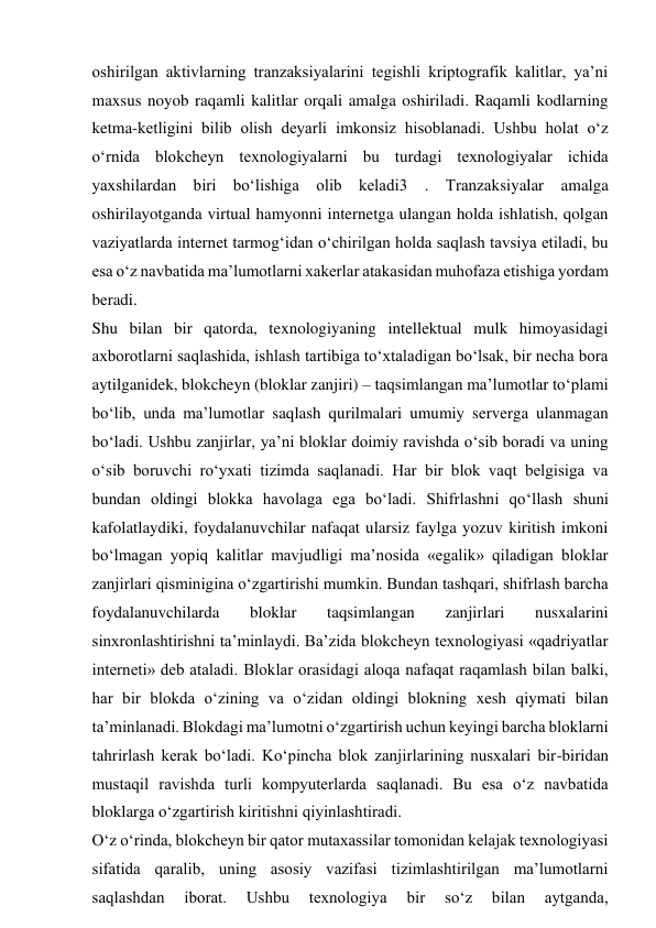 oshirilgan aktivlarning tranzaksiyalarini tegishli kriptografik kalitlar, ya’ni 
maxsus noyob raqamli kalitlar orqali amalga oshiriladi. Raqamli kodlarning 
ketma-ketligini bilib olish deyarli imkonsiz hisoblanadi. Ushbu holat o‘z 
o‘rnida blokcheyn texnologiyalarni bu turdagi texnologiyalar ichida 
yaxshilardan biri bo‘lishiga olib keladi3 . Tranzaksiyalar amalga 
oshirilayotganda virtual hamyonni internetga ulangan holda ishlatish, qolgan 
vaziyatlarda internet tarmog‘idan o‘chirilgan holda saqlash tavsiya etiladi, bu 
esa o‘z navbatida ma’lumotlarni xakerlar atakasidan muhofaza etishiga yordam 
beradi. 
Shu bilan bir qatorda, texnologiyaning intellektual mulk himoyasidagi 
axborotlarni saqlashida, ishlash tartibiga to‘xtaladigan bo‘lsak, bir necha bora 
aytilganidek, blokcheyn (bloklar zanjiri) – taqsimlangan ma’lumotlar to‘plami 
bo‘lib, unda ma’lumotlar saqlash qurilmalari umumiy serverga ulanmagan 
bo‘ladi. Ushbu zanjirlar, ya’ni bloklar doimiy ravishda o‘sib boradi va uning 
o‘sib boruvchi ro‘yxati tizimda saqlanadi. Har bir blok vaqt belgisiga va 
bundan oldingi blokka havolaga ega bo‘ladi. Shifrlashni qo‘llash shuni 
kafolatlaydiki, foydalanuvchilar nafaqat ularsiz faylga yozuv kiritish imkoni 
bo‘lmagan yopiq kalitlar mavjudligi ma’nosida «egalik» qiladigan bloklar 
zanjirlari qisminigina o‘zgartirishi mumkin. Bundan tashqari, shifrlash barcha 
foydalanuvchilarda 
bloklar 
taqsimlangan 
zanjirlari 
nusxalarini 
sinxronlashtirishni ta’minlaydi. Ba’zida blokcheyn texnologiyasi «qadriyatlar 
interneti» deb ataladi. Bloklar orasidagi aloqa nafaqat raqamlash bilan balki, 
har bir blokda o‘zining va o‘zidan oldingi blokning xesh qiymati bilan 
ta’minlanadi. Blokdagi ma’lumotni o‘zgartirish uchun keyingi barcha bloklarni 
tahrirlash kerak bo‘ladi. Ko‘pincha blok zanjirlarining nusxalari bir-biridan 
mustaqil ravishda turli kompyuterlarda saqlanadi. Bu esa o‘z navbatida 
bloklarga o‘zgartirish kiritishni qiyinlashtiradi. 
O‘z o‘rinda, blokcheyn bir qator mutaxassilar tomonidan kelajak texnologiyasi 
sifatida qaralib, uning asosiy vazifasi tizimlashtirilgan ma’lumotlarni 
saqlashdan 
iborat. 
Ushbu 
texnologiya 
bir 
so‘z 
bilan 
aytganda, 
