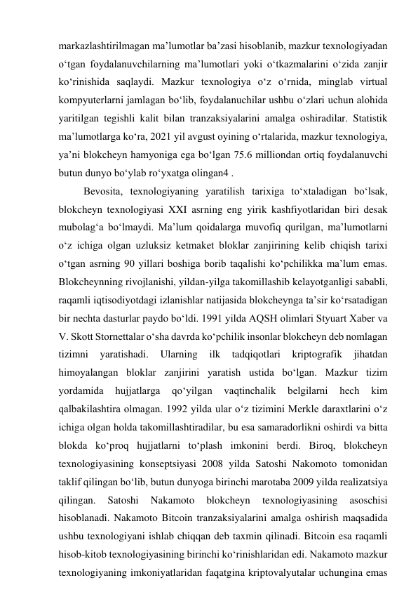 markazlashtirilmagan ma’lumotlar ba’zasi hisoblanib, mazkur texnologiyadan 
o‘tgan foydalanuvchilarning ma’lumotlari yoki o‘tkazmalarini o‘zida zanjir 
ko‘rinishida saqlaydi. Mazkur texnologiya o‘z o‘rnida, minglab virtual 
kompyuterlarni jamlagan bo‘lib, foydalanuchilar ushbu o‘zlari uchun alohida 
yaritilgan tegishli kalit bilan tranzaksiyalarini amalga oshiradilar. Statistik 
ma’lumotlarga ko‘ra, 2021 yil avgust oyining o‘rtalarida, mazkur texnologiya, 
ya’ni blokcheyn hamyoniga ega bo‘lgan 75.6 milliondan ortiq foydalanuvchi 
butun dunyo bo‘ylab ro‘yxatga olingan4 . 
Bevosita, texnologiyaning yaratilish tarixiga to‘xtaladigan bo‘lsak, 
blokcheyn texnologiyasi XXI asrning eng yirik kashfiyotlaridan biri desak 
mubolag‘a bo‘lmaydi. Ma’lum qoidalarga muvofiq qurilgan, ma’lumotlarni 
o‘z ichiga olgan uzluksiz ketmaket bloklar zanjirining kelib chiqish tarixi 
o‘tgan asrning 90 yillari boshiga borib taqalishi ko‘pchilikka ma’lum emas. 
Blokcheynning rivojlanishi, yildan-yilga takomillashib kelayotganligi sababli, 
raqamli iqtisodiyotdagi izlanishlar natijasida blokcheynga ta’sir ko‘rsatadigan 
bir nechta dasturlar paydo bo‘ldi. 1991 yilda AQSH olimlari Styuart Xaber va 
V. Skott Stornettalar o‘sha davrda ko‘pchilik insonlar blokcheyn deb nomlagan 
tizimni 
yaratishadi. 
Ularning 
ilk 
tadqiqotlari 
kriptografik 
jihatdan 
himoyalangan bloklar zanjirini yaratish ustida bo‘lgan. Mazkur tizim 
yordamida 
hujjatlarga 
qo‘yilgan 
vaqtinchalik 
belgilarni 
hech 
kim 
qalbakilashtira olmagan. 1992 yilda ular o‘z tizimini Merkle daraxtlarini o‘z 
ichiga olgan holda takomillashtiradilar, bu esa samaradorlikni oshirdi va bitta 
blokda ko‘proq hujjatlarni to‘plash imkonini berdi. Biroq, blokcheyn 
texnologiyasining konseptsiyasi 2008 yilda Satoshi Nakomoto tomonidan 
taklif qilingan bo‘lib, butun dunyoga birinchi marotaba 2009 yilda realizatsiya 
qilingan. 
Satoshi 
Nakamoto 
blokcheyn 
texnologiyasining 
asoschisi 
hisoblanadi. Nakamoto Bitcoin tranzaksiyalarini amalga oshirish maqsadida 
ushbu texnologiyani ishlab chiqqan deb taxmin qilinadi. Bitcoin esa raqamli 
hisob-kitob texnologiyasining birinchi ko‘rinishlaridan edi. Nakamoto mazkur 
texnologiyaning imkoniyatlaridan faqatgina kriptovalyutalar uchungina emas 
