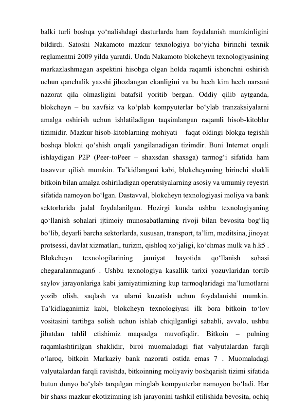 balki turli boshqa yo‘nalishdagi dasturlarda ham foydalanish mumkinligini 
bildirdi. Satoshi Nakamoto mazkur texnologiya bo‘yicha birinchi texnik 
reglamentni 2009 yilda yaratdi. Unda Nakamoto blokcheyn texnologiyasining 
markazlashmagan aspektini hisobga olgan holda raqamli ishonchni oshirish 
uchun qanchalik yaxshi jihozlangan ekanligini va bu hech kim hech narsani 
nazorat qila olmasligini batafsil yoritib bergan. Oddiy qilib aytganda, 
blokcheyn – bu xavfsiz va ko‘plab kompyuterlar bo‘ylab tranzaksiyalarni 
amalga oshirish uchun ishlatiladigan taqsimlangan raqamli hisob-kitoblar 
tizimidir. Mazkur hisob-kitoblarning mohiyati – faqat oldingi blokga tegishli 
boshqa blokni qo‘shish orqali yangilanadigan tizimdir. Buni Internet orqali 
ishlaydigan P2P (Peer-toPeer – shaxsdan shaxsga) tarmog‘i sifatida ham 
tasavvur qilish mumkin. Ta’kidlangani kabi, blokcheynning birinchi shakli 
bitkoin bilan amalga oshiriladigan operatsiyalarning asosiy va umumiy reyestri 
sifatida namoyon bo‘lgan. Dastavval, blokcheyn texnologiyasi moliya va bank 
sektorlarida jadal foydalanilgan. Hozirgi kunda ushbu texnologiyaning 
qo‘llanish sohalari ijtimoiy munosabatlarning rivoji bilan bevosita bog‘liq 
bo‘lib, deyarli barcha sektorlarda, xususan, transport, ta’lim, meditsina, jinoyat 
protsessi, davlat xizmatlari, turizm, qishloq xo‘jaligi, ko‘chmas mulk va h.k5 . 
Blokcheyn 
texnologilarining 
jamiyat 
hayotida 
qo‘llanish 
sohasi 
chegaralanmagan6 . Ushbu texnologiya kasallik tarixi yozuvlaridan tortib 
saylov jarayonlariga kabi jamiyatimizning kup tarmoqlaridagi ma’lumotlarni 
yozib olish, saqlash va ularni kuzatish uchun foydalanishi mumkin. 
Ta’kidlaganimiz kabi, blokcheyn texnologiyasi ilk bora bitkoin to‘lov 
vositasini tartibga solish uchun ishlab chiqilganligi sababli, avvalo, ushbu 
jihatdan tahlil etishimiz maqsadga muvofiqdir. Bitkoin – pulning 
raqamlashtirilgan shaklidir, biroi muomaladagi fiat valyutalardan farqli 
o‘laroq, bitkoin Markaziy bank nazorati ostida emas 7 . Muomaladagi 
valyutalardan farqli ravishda, bitkoinning moliyaviy boshqarish tizimi sifatida 
butun dunyo bo‘ylab tarqalgan minglab kompyuterlar namoyon bo‘ladi. Har 
bir shaxs mazkur ekotizimning ish jarayonini tashkil etilishida bevosita, ochiq 
