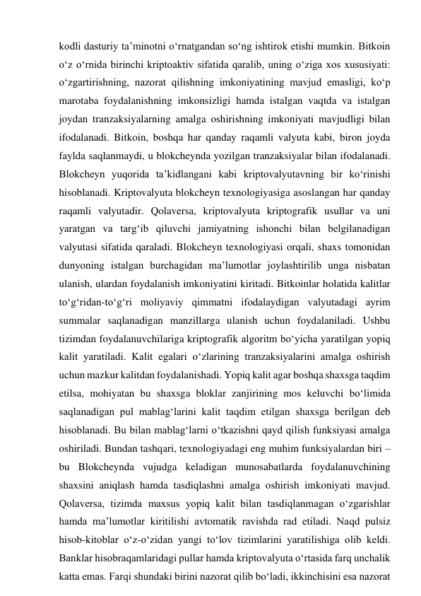 kodli dasturiy ta’minotni o‘rnatgandan so‘ng ishtirok etishi mumkin. Bitkoin 
o‘z o‘rnida birinchi kriptoaktiv sifatida qaralib, uning o‘ziga xos xususiyati: 
o‘zgartirishning, nazorat qilishning imkoniyatining mavjud emasligi, ko‘p 
marotaba foydalanishning imkonsizligi hamda istalgan vaqtda va istalgan 
joydan tranzaksiyalarning amalga oshirishning imkoniyati mavjudligi bilan 
ifodalanadi. Bitkoin, boshqa har qanday raqamli valyuta kabi, biron joyda 
faylda saqlanmaydi, u blokcheynda yozilgan tranzaksiyalar bilan ifodalanadi. 
Blokcheyn yuqorida ta’kidlangani kabi kriptovalyutavning bir ko‘rinishi 
hisoblanadi. Kriptovalyuta blokcheyn texnologiyasiga asoslangan har qanday 
raqamli valyutadir. Qolaversa, kriptovalyuta kriptografik usullar va uni 
yaratgan va targ‘ib qiluvchi jamiyatning ishonchi bilan belgilanadigan 
valyutasi sifatida qaraladi. Blokcheyn texnologiyasi orqali, shaxs tomonidan 
dunyoning istalgan burchagidan ma’lumotlar joylashtirilib unga nisbatan 
ulanish, ulardan foydalanish imkoniyatini kiritadi. Bitkoinlar holatida kalitlar 
to‘g‘ridan-to‘g‘ri moliyaviy qimmatni ifodalaydigan valyutadagi ayrim 
summalar saqlanadigan manzillarga ulanish uchun foydalaniladi. Ushbu 
tizimdan foydalanuvchilariga kriptografik algoritm bo‘yicha yaratilgan yopiq 
kalit yaratiladi. Kalit egalari o‘zlarining tranzaksiyalarini amalga oshirish 
uchun mazkur kalitdan foydalanishadi. Yopiq kalit agar boshqa shaxsga taqdim 
etilsa, mohiyatan bu shaxsga bloklar zanjirining mos keluvchi bo‘limida 
saqlanadigan pul mablag‘larini kalit taqdim etilgan shaxsga berilgan deb 
hisoblanadi. Bu bilan mablag‘larni o‘tkazishni qayd qilish funksiyasi amalga 
oshiriladi. Bundan tashqari, texnologiyadagi eng muhim funksiyalardan biri – 
bu Blokcheynda vujudga keladigan munosabatlarda foydalanuvchining 
shaxsini aniqlash hamda tasdiqlashni amalga oshirish imkoniyati mavjud. 
Qolaversa, tizimda maxsus yopiq kalit bilan tasdiqlanmagan o‘zgarishlar 
hamda ma’lumotlar kiritilishi avtomatik ravishda rad etiladi. Naqd pulsiz 
hisob-kitoblar o‘z-o‘zidan yangi to‘lov tizimlarini yaratilishiga olib keldi. 
Banklar hisobraqamlaridagi pullar hamda kriptovalyuta o‘rtasida farq unchalik 
katta emas. Farqi shundaki birini nazorat qilib bo‘ladi, ikkinchisini esa nazorat 
