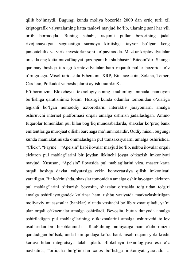 qilib bo‘lmaydi. Bugungi kunda moliya bozorida 2000 dan ortiq turli xil 
kriptografik valyutalarning katta tanlovi mavjud bo‘lib, ularning soni har yili 
ortib 
bormoqda. 
Buning 
sababi, 
raqamli 
pullar 
bozorining 
jadal 
rivojlanayotgan segmentiga sarmoya kiritishga tayyor bo‘lgan keng 
jamoatchilik va yirik investorlar soni ko‘paymoqda. Mazkur kriptovalyutalar 
orasida eng katta muvaffaqiyat qozongani bu shubhasiz “Bitcoin”dir. Shunga 
qaramay boshqa turdagi kriptovalyutalar ham raqamli pullar bozorida o‘z 
o‘rniga ega. Misol tariqasida Ethereum, XRP, Binance coin, Solana, Tether, 
Cardano, Polkadot va boshqalarni aytish mumkin8 . 
E’tiborimizni Blokcheyn texnologiyasining muhimligi nimada namoyon 
bo‘lishiga qaratishimiz lozim. Hozirgi kunda odamlar tomonidan o‘zlariga 
tegishli bo‘lgan nomoddiy axborotlarni interaktiv jarayonlarni amalga 
oshiruvchi internet platformasi orqali amalga oshirish jadallashgan. Ammo 
fuqarolar tomonidan pul bilan bog‘liq munosabatlarda, shaxslar ko‘proq bank 
emitentlariga murojaat qilishi barchaga ma’lum holatdir. Oddiy misol, bugungi 
kunda mamlakatimizda ommalashgan pul tranzaksiyalarni amalga oshirishda, 
“Click”, “Payme”, “Apelsin” kabi ilovalar mavjud bo‘lib, ushbu ilovalar orqali 
elektron pul mablag‘larini bir joydan ikkinchi joyga o‘tkazish imkoniyati 
mavjud. Xususan, “Apelsin” ilovasida pul mablag‘larini viza, master karta 
orqali boshqa davlat valyutasiga erkin konvertatsiya qilish imkoniyati 
yaratilgan. Bir ko‘rinishda, shaxslar tomonidan amalga oshirilayotgan elektron 
pul mablag‘larini o‘tkazish bevosita, shaxslar o‘rtasida to‘g‘ridan to‘g‘ri 
amalga oshirilayotgandek ko‘rinsa ham, ushbu vaziyatda markazlashtirilgan 
moliyaviy muassasalar (banklar) o‘rtada vositachi bo‘lib xizmat qiladi, ya’ni 
ular orqali o‘tkazmalar amalga oshiriladi. Bevosita, butun dunyoda amalga 
oshiriladigan pul mablag‘larining o‘tkazmalarini amalga oshiruvchi to‘lov 
usullaridan biri hisoblanmish – RauPulning mohiyatiga ham e’tiborimizni 
qaratadigan bo‘lsak, unda ham qoidaga ko‘ra, bank hisob raqami yoki kredit 
kartasi bilan integratsiya talab qiladi. Blokcheyn texnologiyasi esa o‘z 
navbatida, “ortiqcha bo‘g‘in”dan xalos bo‘lishga imkoniyat yaratadi. U 
