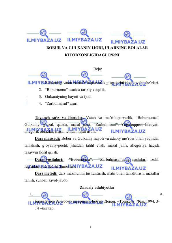 1 
 
 
 
 
 
 
BOBUR VA GULXANIY IJODI, ULARNING BOLALAR 
KITOBXONLIGIDAGI O‘RNI 
 
 Reja: 
 
1. Boburning vatan va ma’rifatparvarlik g‘oyalarini ifodalovchi she’rlari.  
2. “Boburnoma” asarida tarixiy voqelik.  
3. Gulxaniyning hayoti va ijodi. 
4. “Zarbulmasal” asari. 
 
Tayanch so‘z va iboralar. Vatan va ma’rifatparvarlik, “Boburnoma”, 
Gulхaniy, g‘azal, qasida, masal janri, “Zarbulmasal”, Yapaloqqush hikoyati, 
allеgorik obrazlar, masal ichida masal usuli.  
Dars maqsadi: Bobur va Gulхaniy hayoti va adabiy mе’rosi bilan yaqindan 
tanishish, g‘oyaviy-poetik jihatdan tahlil etish, masal janri, allеgoriya haqida 
tasavvur hosil qilish.     
Dars vositalari:  “Boburnoma”,  “Zarbulmasal”ning nashrlari, izohli 
lug‘atlar, internet ma’lumotlari. 
Dars mеtodi: dars mazmunini tushuntirish, matn bilan tanishtirish, masallar 
tahlili, suhbat, savol-javob. 
Zaruriy adabiyotlar 
1. 
А
бдуғафуров А. Бобур шеърияти. Бобур. Девон. –Тошкент: Фан, 1994, 3-
14 –бетлар. 
