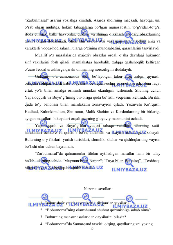 10 
 
 
“Zarbulmasal” asarini yozishga kirishdi. Asarda shoirning maqsadi, hayotga, uni 
o‘rab olgan muhitga, hokim tabaqalarga bo‘lgan munosabatini to‘g‘ridan-to‘g‘ri 
ifoda etilmay, balki hayvonlar, qushlar va shunga o‘xshash majoziy obrazlarning 
tasviri orqali ifodalanadi. Shoir shu zaylda o‘zi yashagan zamon uchun aniq va 
xarakterli voqea-hodisalarni, ularga o‘zining munosabatini, qarashlarini tasvirlaydi.  
Muallif o‘z masalalarida majoziy obrazlar orqali o‘sha davrdagi hukmron 
sinf vakillarini fosh qiladi, mamlakatga harobalik, xalqqa qashshoqlik keltirgan 
o‘zaro feodal urushlarga qarshi ommaning noroziligini ifodalaydi.  
Gulxaniy o‘z zamonasida sodir bo‘layotgan talon-taroj, xalqni qiynash, 
ortiqcha soliqlar solish kabi voqealarni ochiqdan-ochiq yoza olmas edi. Buni faqat 
ertak yo‘li bilan amalga oshirish mumkin ekanligini tushunadi. Shuning uchun 
Yapaloqqush va Boyo‘g‘lining bir-biriga quda bo‘lishi voqeasini keltiradi. Bu ikki 
quda to‘y bahonasi bilan mamlakatni xonavayron qiladi. Yozuvchi Ko‘rqush, 
Hudhud, Kulonkirsulton, Sho‘ranur, Malik Shohim va Kordonlarning bir-birlariga 
aytgan masallari, hikoyalari orqali asarning g‘oyaviy mazmunini ochadi.  
Yapaloqqush va Boyo‘g‘lilar yuqori tabaqa vakillari. Ularning xatti-
harakatlari ochko‘z va qonxo‘r bo‘ri, aldamchi va shayton tulkilarga o‘xshaydi. 
Bularning o‘y-fikrlari, yurish-turishlari, shumlik, shahar va qishloqlarning vayron 
bo‘lishi ular uchun bayramdir.  
“Zarbulmasal”da qahramonlar tilidan aytiladigan masallar ham bir talay 
bo‘lib, ularning ichida “Maymun bilan Najjor”, “Tuya bilan Bo‘taloq”, “Toshbaqa 
bilan Chayon” va boshqalar ajralib turadi.  
                  
  
 Nazorat savollari: 
 
1. Bobur she’riyatidagi yetakchi lirik janrlar qaysilar ? 
2. “Boburnoma”ning olamshumul shuhrat qozonishiga sabab nima? 
3. Boburning mansur asarlaridan qaysilarini bilasiz? 
4. “Boburnoma”da Samarqand tasviri: o‘qing, qaydlaringizni yozing. 
