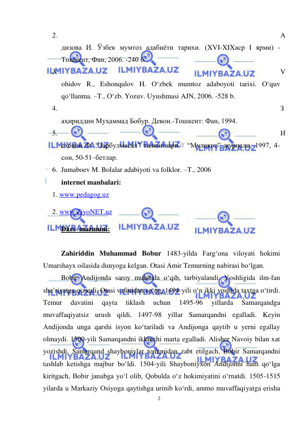 2 
 
 
2. 
А
дизова И. Ўзбек мумтоз адабиёти тарихи. (XVI-XIXаср I ярми) -
Тошкент, Фан, 2006. -240 б.  
3. 
V
ohidov R., Eshonqulov H. O‘zbek mumtoz adaboyoti tarixi. O‘quv 
qo‘llanma. –T., O‘zb. Yozuv. Uyushmasi AJN, 2006. -528 b. 
4. 
З
аҳириддин Муҳаммад Бобур. Девон.-Тошкент: Фан, 1994. 
5. 
И
сҳоқов Ф. “Зарбулмасал” талқинлари.// “Мулоқот” журнали, 1997, 4-
сон, 50-51–бетлар. 
6. Jumaboev M. Bolalar adabiyoti va folklor. –T., 2006 
internet manbalari: 
1. www.pedagog.uz 
2. www.ZiyoNET.uz 
Dars  mazmuni:   
 
Zahiriddin Muhammad Bobur 1483-yilda Farg‘ona viloyati hokimi 
Umarshayx oilasida dunyoga kelgan. Otasi Amir Temurning nabirasi bo‘lgan.  
Bobir Andijonda saroy muhitida o‘qib, tarbiyalandi. Yoshligida ilm-fan 
she’riyatga qiziqdi. Otasi vafotidan so‘ng, 1494-yili o‘n ikki yoshida taxtga o‘tirdi. 
Temur 
davatini 
qayta 
tiklash 
uchun 
1495-96 
yillarda 
Samarqandga 
muvaffaqiyatsiz urush qildi, 1497-98 yillar Samarqandni egalladi. Keyin 
Andijonda unga qarshi isyon ko‘tariladi va Andijonga qaytib u yerni egallay 
olmaydi. 1500-yili Samarqandni ikkinchi marta egalladi. Alisher Navoiy bilan xat 
yozishdi. Samarqand shayboniylar tomonidan zabt etilgach, Bobir Samarqandni 
tashlab ketishga majbur bo‘ldi. 1504-yili Shayboniyxon Andijonni ham qo‘lga 
kiritgach, Bobir janubga yo‘l olib, Qobulda o‘z hokimiyatini o‘rnatdi. 1505-1515 
yilarda u Markaziy Osiyoga qaytishga urinib ko‘rdi, ammo muvaffaqiyatga erisha 
