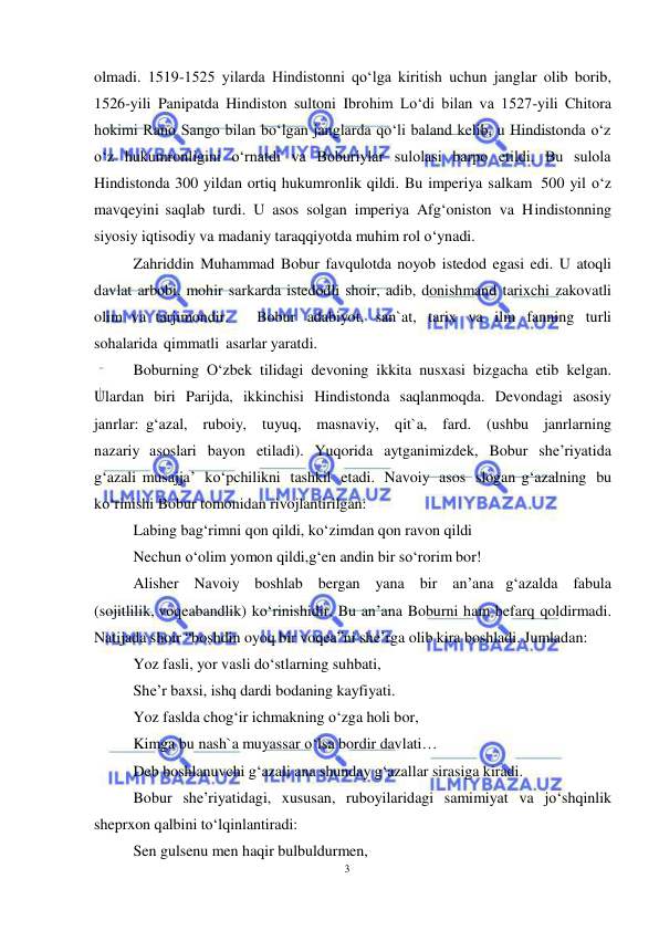 3 
 
 
olmadi. 1519-1525 yilarda Hindistonni qo‘lga kiritish uchun janglar olib borib, 
1526-yili Panipatda Hindiston sultoni Ibrohim Lo‘di bilan va 1527-yili Chitora 
hokimi Rano Sango bilan bo‘lgan janglarda qo‘li baland kelib, u Hindistonda o‘z 
o‘z hukumronligini o‘rnatdi va Boburiylar sulolasi barpo etildi. Bu sulola 
Hindistonda 300 yildan ortiq hukumronlik qildi. Bu imperiya salkam 500 yil o‘z 
mavqeyini saqlab turdi. U asos solgan imperiya Afg‘oniston va Hindistonning 
siyosiy iqtisodiy va madaniy taraqqiyotda muhim rol o‘ynadi. 
Zahriddin Muhammad Bobur favqulotda noyob istedod egasi edi. U atoqli 
davlat arbobi, mohir sarkarda istedodli shoir, adib, donishmand tarixchi zakovatli 
olim va tarjimondir.   Bobur adabiyot, san`at, tarix va ilm fanning turli 
sohalarida qimmatli asarlar yaratdi.  
Boburning O‘zbek tilidagi devoning ikkita nusxasi bizgacha etib kelgan. 
Ulardan  biri  Parijda,  ikkinchisi  Hindistonda  saqlanmoqda.  Devondagi  asosiy 
janrlar: g‘azal,  ruboiy,  tuyuq,  masnaviy,  qit`a,  fard.  (ushbu  janrlarning  
nazariy asoslari bayon etiladi). Yuqorida aytganimizdek, Bobur she’riyatida 
g‘azali musajja’ ko‘pchilikni tashkil etadi. Navoiy asos slogan g‘azalning bu 
ko‘rinishi Bobur tomonidan rivojlantirilgan: 
Labing bag‘rimni qon qildi, ko‘zimdan qon ravon qildi 
Nechun o‘olim yomon qildi,g‘en andin bir so‘rorim bor! 
Alisher Navoiy boshlab bergan yana bir an’ana g‘azalda fabula 
(sojitlilik, voqeabandlik) ko‘rinishidir. Bu an’ana Boburni ham befarq qoldirmadi. 
Natijada shoir “boshdin oyoq bir voqea”ni she’rga olib kira boshladi. Jumladan: 
Yoz fasli, yor vasli do‘stlarning suhbati, 
She’r baxsi, ishq dardi bodaning kayfiyati. 
Yoz faslda chog‘ir ichmakning o‘zga holi bor, 
Kimga bu nash`a muyassar o‘lsa bordir davlati… 
Deb boshlanuvchi g‘azali ana shunday g‘azallar sirasiga kiradi. 
Bobur she’riyatidagi, xususan, ruboyilaridagi samimiyat va jo‘shqinlik 
sheprxon qalbini to‘lqinlantiradi: 
Sen gulsenu men haqir bulbuldurmen, 
