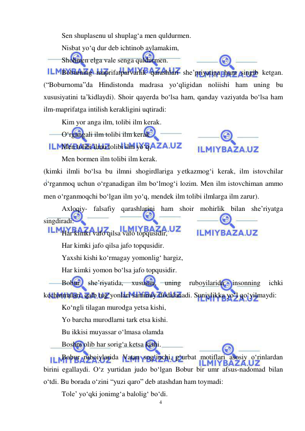 4 
 
 
Sen shuplasenu ul shuplag‘a men quldurmen. 
Nisbat yo‘q dur deb ichtinob aylamakim, 
Shohmen elga vale senga quldurmen. 
Boburning maprifatparvarlik qarashlari she’priyatiga ham singib ketgan. 
(“Boburnoma”da Hindistonda madrasa yo‘qligidan noliishi ham uning bu 
xususiyatini ta’kidlaydi). Shoir qayerda bo‘lsa ham, qanday vaziyatda bo‘lsa ham 
ilm-maprifatga intilish kerakligini uqtiradi: 
Kim yor anga ilm, tolibi ilm kerak. 
O‘rgangali ilm tolibi ilm kerak 
Men tolibi ilmu tolibi ilm yo‘q, 
Men bormen ilm tolibi ilm kerak. 
(kimki ilmli bo‘lsa bu ilmni shogirdlariga yetkazmog‘i kerak, ilm istovchilar 
o‘rganmoq uchun o‘rganadigan ilm bo‘lmog‘i lozim. Men ilm istovchiman ammo 
men o‘rganmoqchi bo‘lgan ilm yo‘q, mendek ilm tolibi ilmlarga ilm zarur). 
Axloqiy- falsafiy qarashlarini ham shoir mohirlik bilan she’riyatga 
singdiradi: 
Har kimki vafo qilsa vafo topqusidir, 
Har kimki jafo qilsa jafo topqusidir. 
Yaxshi kishi ko‘rmagay yomonlig‘ hargiz, 
Har kimki yomon bo‘lsa jafo topqusidir. 
Bobur 
she’riyatida, 
xususan, 
uning 
ruboyilarida 
insonning 
ichki 
kechinmalari, qalb tug‘yonlari samimiy ifodalanadi. Suniylikka yo‘l qo‘yilmaydi: 
Ko‘ngli tilagan murodga yetsa kishi, 
Yo barcha murodlarni tark etsa kishi. 
Bu ikkisi muyassar o‘lmasa olamda 
Boshni olib har sorig‘a ketsa kishi. 
Bobur ruboiylarida Vatan sog‘inchi, g‘urbat motiflari asosiy o‘rinlardan 
birini egallaydi. O‘z yurtidan judo bo‘lgan Bobur bir umr afsus-nadomad bilan 
o‘tdi. Bu borada o‘zini “yuzi qaro” deb atashdan ham toymadi: 
Tole’ yo‘qki jonimg‘a balolig‘ bo‘di. 
