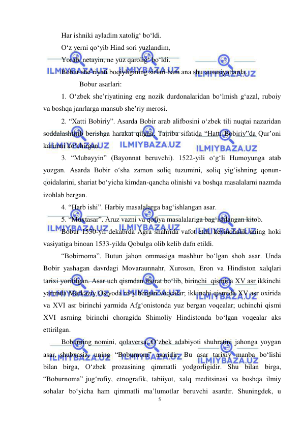 5 
 
 
Har ishniki ayladim xatolig‘ bo‘ldi. 
O‘z yerni qo‘yib Hind sori yuzlandim, 
Yorab, netayin, ne yuz qarolig‘ bo‘ldi. 
Bobur she’riyati boqiyligining sirlari ham ana shu xususiyatlarda. 
 
Bobur asarlari: 
1. O‘zbek she’riyatining eng nozik durdonalaridan bo‘lmish g‘azal, ruboiy 
va boshqa janrlarga mansub she’riy merosi. 
2. “Xatti Bobiriy”. Asarda Bobir arab alifbosini o‘zbek tili nuqtai nazaridan 
soddalashtirib berishga harakat qilgan. Tajriba sifatida “Hatti Bobiriy”da Qur’oni 
karimni ko‘chirgan. 
3. “Mubayyin” (Bayonnat beruvchi). 1522-yili o‘g‘li Humoyunga atab 
yozgan. Asarda Bobir o‘sha zamon soliq tuzumini, soliq yig‘ishning qonun-
qoidalarini, shariat bo‘yicha kimdan-qancha olinishi va boshqa masalalarni nazmda 
izohlab bergan. 
4. “Harb ishi”. Harbiy masalalarga bag‘ishlangan asar. 
5. “Muxtasar”. Aruz vazni va qofiya masalalariga bag‘ishlangan kitob. 
Bobur 1530-yil dekabrda Agra shahrida vafot etdi, keyinchalik uning hoki 
vasiyatiga binoan 1533-yilda Qobulga olib kelib dafn etildi.   
“Bobirnoma”. Butun jahon ommasiga mashhur bo‘lgan shoh asar. Unda 
Bobir yashagan davrdagi Movaraunnahr, Xuroson, Eron va Hindiston xalqlari 
tarixi yoritilgan. Asar uch qismdan iborat bo‘lib, birinchi  qismida XV asr ikkinchi 
yarmida Markaziy Osiyoda ro‘y bergan voqealar; ikkinchi qismida XV asr oxirida 
va XVI asr birinchi yarmida Afg‘onistonda yuz bergan voqealar; uchinchi qismi 
XVI asrning birinchi choragida Shimoliy Hindistonda bo‘lgan voqealar aks 
ettirilgan. 
Boburning nomini, qolaversa, O‘zbek adabiyoti shuhratini jahonga yoygan 
asar, shubxasiz, uning “Boburnom” asaridir. Bu asar tarixiy manba bo‘lishi 
bilan birga, O‘zbek prozasining qimmatli yodgorligidir. Shu bilan birga, 
“Boburnoma” jug‘rofiy, etnografik, tabiiyot, xalq meditsinasi va boshqa ilmiy 
sohalar bo‘yicha ham qimmatli ma’lumotlar beruvchi asardir. Shuningdek, u 
