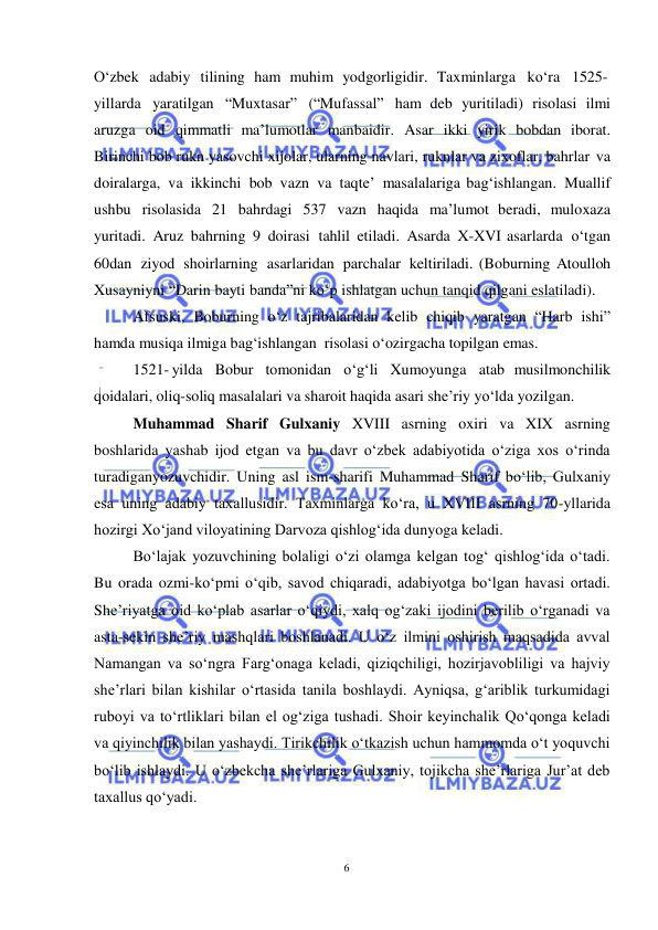 6 
 
 
O‘zbek adabiy tilining ham muhim yodgorligidir. Taxminlarga ko‘ra 1525-
yillarda yaratilgan “Muxtasar” (“Mufassal” ham deb yuritiladi) risolasi ilmi 
aruzga oid qimmatli ma’lumotlar manbaidir. Asar ikki yirik bobdan iborat. 
Birinchi bob rukn yasovchi xijolar, ularning navlari, ruknlar va zixoflar, bahrlar va 
doiralarga, va ikkinchi bob vazn va taqte’ masalalariga bag‘ishlangan. Muallif 
ushbu risolasida 21 bahrdagi 537 vazn haqida ma’lumot beradi, muloxaza 
yuritadi. Aruz bahrning 9 doirasi tahlil etiladi. Asarda X-XVI asarlarda o‘tgan 
60dan ziyod shoirlarning asarlaridan parchalar keltiriladi. (Boburning Atoulloh 
Xusayniyni “Darin bayti banda”ni ko‘p ishlatgan uchun tanqid qilgani eslatiladi). 
Afsuski, Boburning o‘z tajribalaridan kelib chiqib yaratgan “Harb ishi” 
hamda musiqa ilmiga bag‘ishlangan  risolasi o‘ozirgacha topilgan emas. 
1521- yilda Bobur tomonidan o‘g‘li Xumoyunga atab musilmonchilik 
qoidalari, oliq-soliq masalalari va sharoit haqida asari she’riy yo‘lda yozilgan. 
Muhammad Sharif Gulxaniy XVIII asrning oxiri va XIX asrning 
boshlarida yashab ijod etgan va bu davr o‘zbek adabiyotida o‘ziga xos o‘rinda 
turadiganyozuvchidir. Uning asl ism-sharifi Muhammad Sharif bo‘lib, Gulxaniy 
esa uning adabiy taxallusidir. Taxminlarga ko‘ra, u XVIII asrning 70-yllarida 
hozirgi Xo‘jand viloyatining Darvoza qishlog‘ida dunyoga keladi.  
Bo‘lajak yozuvchining bolaligi o‘zi olamga kelgan tog‘ qishlog‘ida o‘tadi. 
Bu orada ozmi-ko‘pmi o‘qib, savod chiqaradi, adabiyotga bo‘lgan havasi ortadi. 
She’riyatga oid ko‘plab asarlar o‘qiydi, xalq og‘zaki ijodini berilib o‘rganadi va 
asta-sekin she’riy mashqlari boshlanadi. U o‘z ilmini oshirish maqsadida avval 
Namangan va so‘ngra Farg‘onaga keladi, qiziqchiligi, hozirjavobliligi va hajviy 
she’rlari bilan kishilar o‘rtasida tanila boshlaydi. Ayniqsa, g‘ariblik turkumidagi 
ruboyi va to‘rtliklari bilan el og‘ziga tushadi. Shoir keyinchalik Qo‘qonga keladi 
va qiyinchilik bilan yashaydi. Tirikchilik o‘tkazish uchun hammomda o‘t yoquvchi 
bo‘lib ishlaydi. U o‘zbekcha she’rlariga Gulxaniy, tojikcha she’rlariga Jur’at deb 
taxallus qo‘yadi.  
