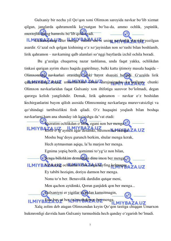 7 
 
 
Gulxaniy bir necha yil Qo‘qon xoni Olimxon saroyida navkar bo‘lib xizmat 
qilgan, janglarda qahramonlik ko‘rsatgan bo‘lsa-da, ammo ochlik, yupinlik, 
muxtojlik uning hamrohi bo‘lib qolaveradi. 
Gulxaniyning “Ber menga” radifli she’ri uning navkarlik davrida yozilgan 
asardir. G‘azal och qolgan kishining o‘z xo‘jayinidan non so‘rashi bilan boshlanib, 
lirik qahramon – navkarning qalb alamlari so‘nggi baytlarda izchil ochila boradi.  
   Bu g‘azalga chuqurroq nazar tashlansa, unda faqat yakka, ochlikdan 
tinkasi qurigan ayrim shaxs haqida gapirilmay, balki katta ijtimoiy masala haqida – 
Olimxonning navkarlari orasidagi ichki hayot sharoiti bo‘ladi. G‘azalda lirik 
qahramonning obrazi umumlashma obraz darajasigacha ko‘tarilgan, chunki 
Olimxon navkarlaridan faqat Gulxaniy xon iltifotiga sazovor bo‘lolmadi, degan 
qarorga kelish yanglishdir. Demak, lirik qahramon – navkar o‘z boshidan 
kechirganlarini bayon qilish asosida Olimxonning navkarlarga muruvvatsizligi va 
qo‘shindagi tartibsizlikni fosh qiladi. O‘z huquqini yoqlash bilan boshqa 
navkarlarni ham ana shunday ish ko‘rishga da’vat etadi: 
 
Hazratim ochlikdan o‘ldim, egani non ber menga 
 
Kofir o‘lg‘aymen agar desamki, baxmon ber menga. 
 
Moshu bug‘doyu gurunch berkim, shular menga kerak, 
 
Hech aytmasman aqiqu, la’lu marjon ber menga. 
 
Egnima yopiq berib, qornimni to‘yg‘iz non bilan, 
 
Senga billohkim demasman dinu imon ber menga. 
 
Navkaring ochlikdan o‘lsa, nega hayfing kelmagay, 
 
Ey tabibi hoziqim, doriyu darmon ber menga. 
 
Nonu to‘n ber. Benavolik dardidin qutqar meni, 
 
Men qachon aytdimki, Qorun ganjidek qon ber menga... 
 
Gulxaniyni er yigitlar to‘pidan kamsitmagin, 
 
Futa ber, ot ber, to‘nu chakmon ber menga. 
Xalq zolim deb atagan Olimxondan keyin Qo‘qon taxtiga chiqqan Umarxon 
hukmronligi davrida ham Gulxaniy turmushida hech qanday o‘zgarish bo‘lmadi.  
